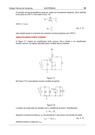 Colégio Técnico de Campinas ELETRÔNICA 88
O conceito de transcondutância pode ser usado em transistores bipolares. Ela é definida
como para os JFET’s. Com base na Eq. 7-8:
be
c
BE
C
m
v
i
V
I
g =
∆
∆
=
como r’e = vbe/ie
'
e
m
r
1
g = Eq. 7- 12
esta relação ajuda no momento de comparar circuitos bipolares com JFET’s.
AMPLIFICADOR FONTE COMUM
A Figura 7-7 mostra um amplificador fonte comum. Ele é similar a um amplificador
emissor comum. As regras aplicadas para a análise são as mesmas
Figura 7-7
Na Figura 7-8 o equivalente ca para a análise do ganho.
Figura 7-8
o resistor de carga está em paralelo com a resistência de dreno. Simplificando:
Ld R//Rr D
=
Quando a corrente de saída gm vent flui através de rd ela produz uma tensão de saída
entmdsaída vgrv −= Eq. 7- 13
dividindo ambos os lados por vent
 