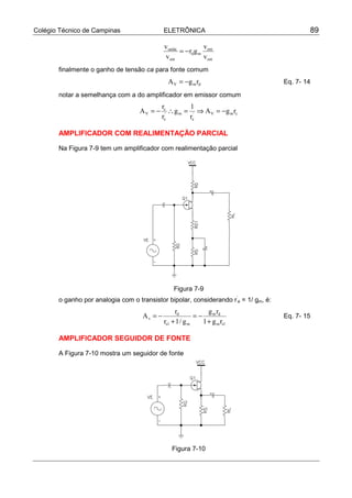 Colégio Técnico de Campinas ELETRÔNICA 89
ent
ent
md
ent
saída
v
v
gr
v
v
−=
finalmente o ganho de tensão ca para fonte comum
dmV rgA −= Eq. 7- 14
notar a semelhança com a do amplificador em emissor comum
cmV'
e
m'
e
c
V rgA
r
1
g
r
r
A −=⇒=∴−=
AMPLIFICADOR COM REALIMENTAÇÃO PARCIAL
Na Figura 7-9 tem um amplificador com realimentação parcial
Figura 7-9
o ganho por analogia com o transistor bipolar, considerando r’
e = 1/ gm, é:
1sm
dm
m1s
d
v
rg1
rg
g/1r
r
A
+
−=
+
−= Eq. 7- 15
AMPLIFICADOR SEGUIDOR DE FONTE
A Figura 7-10 mostra um seguidor de fonte
Figura 7-10
 