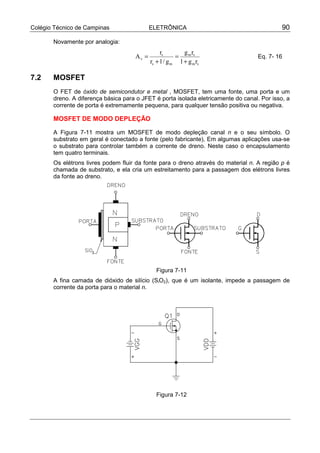 Colégio Técnico de Campinas ELETRÔNICA 90
Novamente por analogia:
sm
sm
ms
s
v
rg1
rg
g/1r
r
A
+
=
+
= Eq. 7- 16
7.2 MOSFET
O FET de óxido de semicondutor e metal , MOSFET, tem uma fonte, uma porta e um
dreno. A diferença básica para o JFET é porta isolada eletricamente do canal. Por isso, a
corrente de porta é extremamente pequena, para qualquer tensão positiva ou negativa.
MOSFET DE MODO DEPLEÇÃO
A Figura 7-11 mostra um MOSFET de modo depleção canal n e o seu símbolo. O
substrato em geral é conectado a fonte (pelo fabricante), Em algumas aplicações usa-se
o substrato para controlar também a corrente de dreno. Neste caso o encapsulamento
tem quatro terminais.
Os elétrons livres podem fluir da fonte para o dreno através do material n. A região p é
chamada de substrato, e ela cria um estreitamento para a passagem dos elétrons livres
da fonte ao dreno.
Figura 7-11
A fina camada de dióxido de silício (SiO2), que é um isolante, impede a passagem de
corrente da porta para o material n.
Figura 7-12
 