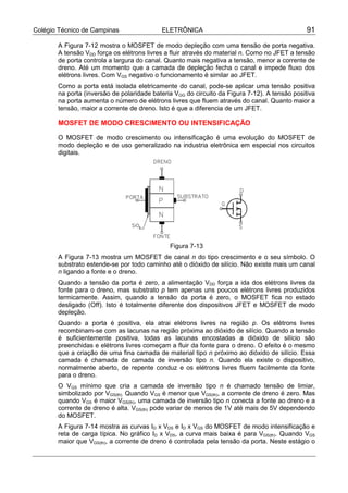 Colégio Técnico de Campinas ELETRÔNICA 91
A Figura 7-12 mostra o MOSFET de modo depleção com uma tensão de porta negativa.
A tensão VDD força os elétrons livres a fluir através do material n. Como no JFET a tensão
de porta controla a largura do canal. Quanto mais negativa a tensão, menor a corrente de
dreno. Até um momento que a camada de depleção fecha o canal e impede fluxo dos
elétrons livres. Com VGS negativo o funcionamento é similar ao JFET.
Como a porta está isolada eletricamente do canal, pode-se aplicar uma tensão positiva
na porta (inversão de polaridade bateria VGG do circuito da Figura 7-12). A tensão positiva
na porta aumenta o número de elétrons livres que fluem através do canal. Quanto maior a
tensão, maior a corrente de dreno. Isto é que a diferencia de um JFET.
MOSFET DE MODO CRESCIMENTO OU INTENSIFICAÇÃO
O MOSFET de modo crescimento ou intensificação é uma evolução do MOSFET de
modo depleção e de uso generalizado na industria eletrônica em especial nos circuitos
digitais.
Figura 7-13
A Figura 7-13 mostra um MOSFET de canal n do tipo crescimento e o seu símbolo. O
substrato estende-se por todo caminho até o dióxido de silício. Não existe mais um canal
n ligando a fonte e o dreno.
Quando a tensão da porta é zero, a alimentação VDD força a ida dos elétrons livres da
fonte para o dreno, mas substrato p tem apenas uns poucos elétrons livres produzidos
termicamente. Assim, quando a tensão da porta é zero, o MOSFET fica no estado
desligado (Off). Isto é totalmente diferente dos dispositivos JFET e MOSFET de modo
depleção.
Quando a porta é positiva, ela atrai elétrons livres na região p. Os elétrons livres
recombinam-se com as lacunas na região próxima ao dióxido de silício. Quando a tensão
é suficientemente positiva, todas as lacunas encostadas a dióxido de silício são
preenchidas e elétrons livres começam a fluir da fonte para o dreno. O efeito é o mesmo
que a criação de uma fina camada de material tipo n próximo ao dióxido de silício. Essa
camada é chamada de camada de inversão tipo n. Quando ela existe o dispositivo,
normalmente aberto, de repente conduz e os elétrons livres fluem facilmente da fonte
para o dreno.
O VGS mínimo que cria a camada de inversão tipo n é chamado tensão de limiar,
simbolizado por VGS(th). Quando VGS é menor que VGS(th), a corrente de dreno é zero. Mas
quando VGS é maior VGS(th), uma camada de inversão tipo n conecta a fonte ao dreno e a
corrente de dreno é alta. VGS(th) pode variar de menos de 1V até mais de 5V dependendo
do MOSFET.
A Figura 7-14 mostra as curvas ID x VDS e ID x VGS do MOSFET de modo intensificação e
reta de carga típica. No gráfico ID x VDS, a curva mais baixa é para VGS(th). Quando VGS
maior que VGS(th), a corrente de dreno é controlada pela tensão da porta. Neste estágio o
 
