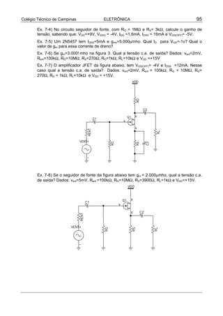 Colégio Técnico de Campinas ELETRÔNICA 95
Ex. 7-4) No circuito seguidor de fonte, com RG = 1MΩ e RS= 3kΩ, calcule o ganho de
tensão, sabendo que: VDD=+9V, VGSQ = -4V, IDQ =1,6mA, IDSS = 16mA e VGS(OFF)= -5V.
Ex. 7-5) Um 2N5457 tem IDSS=5mA e gmo=5.000µmho. Qual ID para VGS=-1v? Qual o
valor de gm para essa corrente de dreno?
Ex. 7-6) Se gm=3.000!mho na figura 3. Qual a tensão c.a. de saída? Dados: vent=2mV,
Rent=100kΩ, RG=10MΩ, RS=270Ω, RD=1kΩ, RL=10kΩ e VDD =+15V
Ex. 7-7) O amplificador JFET da figura abaixo, tem VGS(OFF)= -4V e IDSS =12mA. Nesse
caso qual a tensão c.a. de saída? Dados: vent=2mV, Rent = 100kΩ, RG = 10MΩ, RS=
270Ω, RD = 1kΩ, RL=10kΩ e VDD = +15V.
Ex. 7-8) Se o seguidor de fonte da figura abaixo tem gm = 2.000µmho, qual a tensão c.a.
de saída? Dados: vent=5mV, Rent =100kΩ, RG=10MΩ, RS=3900Ω, RL=1kΩ e VDD=+15V.
 