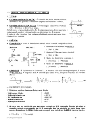 IV – TIPOS DE CORRENTE ELÉTRICA - FREQUÊNCIA
1. TEORIA:
a. Corrente contínua (CC ou DC) – É fornecida por pilhas, baterias, fonte de
alimentação dos aparelhos. Ela mantém sempre o mesmo valor e o sentido.
b. Corrente alternada (CA ou AC) – É fornecida pela rede elétrica. Muda de
valor e de sentido no decorrer do tempo.
Ao lado temos a representação gráfica dos dois tipos de corrente. Como a corrente é
produzida pela tensão, é o tipo de tensão que determina o tipo de corrente.
A tensão da pilha é contínua (não muda de polaridade), portanto a corrente forne-
cida também é contínua.
2. PRÁTICA:
a. Experiências – Monte os dois circuitos abaixo, um de cada vez, e responda os testes:
1. Qual dos LEDs acendeu no circuito 1:
( ) D3 ( ) D4
2. Qual dos LED s acendeu no circuito 2:
( ) D3 ( ) D4
3. Qual o tipo de corrente no circuito 1:
( ) Contínua ( ) Alternada
4. Qual o tipo de corrente no circuito 2:
( ) Contínua ( ) Alternada
b. Freqüência – É a quantidade de vezes que a C.A. muda de valor e de sentido por segundo. É medida
em HERTZ (Hz). A frequência da C.A fornecida pela rede é 60 Hz. Indique a freqüência das correntes
abaixo:
⇒ EXERCÍCIOS DE REVISÃO:
1. Relacione a coluna da esquerda com a da direita:
( 1 ) Corrente elétrica ( ) OHM
( 2 ) Resistência elétrica ( ) HERTZ
( 3 ) Tensão elétrica ( ) AMPÈRE
( 4 ) Potência elétrica ( ) VOLT
( 5 ) Frequência elétrica ( ) WATT
2. O aluno tem um multitester que está com a escala de X10 queimada. Quando ele abriu o
aparelho, encontrou um resistor de 200 Ω queimado. Mas ele não tinha um outro deste valor.
Apenas 2 resistores de 100 Ω. Então para conseguir uma resistência de 200 Ω, ele deve ligá-los:
( ) Em série ( ) Em paralelo
www.burgoseletronica.net 11
 