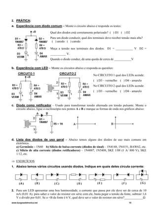 2. PRÁTICA:
a. Experiência com diodo comum – Monte o circuito abaixo e responda os testes:
Qual dos diodos está corretamente polarizado? ( ) D1 ( ) D2
Para um diodo conduzir, qual dos terminais deve receber tensão mais alta?
( ) anodo ( ) catodo
Meça a tensão nos terminais dos diodos: D1 = ___________ V D2 =
__________ V.
Quando o diodo conduz, dá uma queda de cerca de ___________V
b. Experiência com LED – Monte os circuitos abaixo e responda as questões:
No CIRCUITO 1 qual dos LEDs acende:
( ) D3 – vermelho ( ) D4 - amarelo
No CIRCUITO 2 qual dos LEDs acende:
( ) D3 – vermelho ( ) D4 - amarelo
c. Diodo como retificador – Usado para transformar tensão alternada em tensão pulsante. Monte o
circuito abaixo, ligue o osciloscópio nos pontos A e B e marque as formas de onda nos gráficos abaixo:
d. Lista dos diodos de uso geral – Abaixo temos alguns dos diodos de uso mais comuns em
eletrônica.
a) Germânio – 1N60 b) Silício de baixa corrente (diodos de sinal) – 1N4148, 1N4151, BAW62, etc.
c) Silício de alta corrente (diodos retificadores) – 1N4007, 1N5408, SKE 1/08 (1 A/ 800 V), SKE
1/12, etc.
⇒ EXERCÍCIOS
1. Abaixo temos vários circuitos usando diodos. Indique em quais deles circula corrente:
2. Para um LED apresentar uma boa luminosidade, a corrente que passa por ele deve ser de cerca de 10
mA (0,01 A). para saber o valor do resistor em série com ele, basta pegar a tensão da fonte, subtrair 1,6
V e dividir por 0,01. Se o +B da fonte é 6 V, qual deve ser o valor do resistor em série?____________Ω
www.burgoseletronica.net 15
 