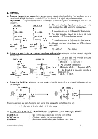 2. PRÁTICA:
a. Carga e descarga do capacitor – Vamos montar os dois circuitos abaixo. Para isto basta trocar o
capacitor de 470 μF do circuito 1 pelo de 100 μF do circuito 2. A seguir responda as questões:
Importante - O capacitor eletrolítico é polarizado e o terminal negativo é indicado por uma faixa no
seu corpo.
1 – Nos dois circuitos, ligando-se a chave do meio
para a esquerda, o LED vermelho pisca porque:
( ) O capacitor carrega ( ) O capacitor descarrega
2 - Nos dois circuitos, ligando-se a chave do meio
para a direita, o LED amarelo pisca porque:
( ) O capacitor carrega ( ) O capacitor descarrega
3 – Usando qual dos capacitores, os LEDs piscam
mais rápido:
( ) C5 = 470 μF ( ) C4 = 100 μF
b. Capacitor no circuito de corrente contínua e alternada – Monte os circuitos abaixo e responda
as questões:
1 – Em qual dos dois circuitos os LEDs
permaneceram acesos:
( ) Circuito 1 ( ) Circuito 2
2 – No Circuito 1 o capacitor:
( ) Boqueou a C.C. ( ) Bloqueou a C.A.
3 – No Circuito 2 o capacitor permitiu a
passagem da:
( ) C.C. ( ) C.A.
c. Capacitor de filtro – Monte os circuitos abaixo e desenhe nos gráficos a forma de onda mostrada no
osciloscópio:
Podemos concluir que para funcionar bem como filtro, o capacitor eletrolítico deve ter:
( ) valor alto ( ) valor médio ( ) valor baixo
⇒ EXERCÍCIO DE REVISÃO – Relacione cada componente com a sua função à direita:
( R ) Resistor ( ) Só permite a passagem da corrente num sentido
( C ) Capacitor ( ) Diminui a tensão e a corrente elétrica
( D ) Diodo ( ) Armazena eletricidade e pode funcionar como filtro
www.burgoseletronica.net 17
 