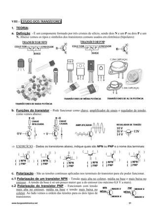 VIII – ESTUDO DOS TRANSÍSTORES
1. TEORIA:
a. Definição - É um componente formado por três cristais de silício, sendo dois N e um P ou dois P e um
N. Abaixo vemos os tipos e símbolos dos transístores comuns usados em eletrônica (bipolares):
b. Funções do transistor – Pode funcionar como chave, amplificador de sinais e regulador de tensão,
como vemos abaixo:
⇒ EXERCÍCIO – Dados os transístores abaixo, indique quais são NPN ou PNP e o nome dos terminais:
c. Polarização – São as tensões continuas aplicadas nos terminais do transistor para ele poder funcionar.
c.1 Polarização de um transistor NPN – Tensão mais alta no coletor, média na base e mais baixa no
emissor . A tensão da base é só um pouco maior que a do emissor (no máximo 0,8 V a mais).
c.2 Polarização do transistor PNP – Funcionam com tensão
mais alta no emissor, média na base e tensão mais baixa no
coletor. Ao lado vemos a ordem das tensões para os dois tipos de
transístores:
www.burgoseletronica.net 21
 