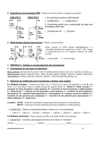 d. Experiência com transístor PNP – Monte os circuitos abaixo e responda as questões:
1. Em qual dos circuitos o LED acende:
( ) CIRCUITO 1 ( ) CIRCUITO 2
2. Concluímos então que a polarização da base dos
transístores PNP vem:
( ) Da linha de +B ( ) Do terra
e. Multivibrador astável (pisca pisca) – Monte o circuito abaixo:
Neste circuito os LEDs piscam alternadamente e a
velocidade depende dos capacitores e de R7 e R8. Troque
os capacitores por C4 e C5 (maiores valores). Os LEDs
piscam:
( ) mais rápido ( ) mais devagar
3. PRÁTICA II – Códigos e encapsulamento dos transístores:
a. Transistores de uso geral na eletrônica:
Baixa potência -BC548, BC558, BC337, BC327, BF494, BF422, BF423, 2SC1815, 2SA1015, 2N2222, etc
Média potência -BD139, BD140, TIP41, TIP42, BUW84, BF459, 2SD401, 2SD1414, 2SB667, 2SB578,etc
Alta potência -2N3055, 2SC2365, 2SD1554, 2SD1877, 2SC4769, BU2508, BU208, etc.
b. Sistemas de codificação para transístores e diodos mais usados:
b.1 Sistema europeu – Começa com letras. Se a 1ª letra for A, a peça é de germânio e se for B, é de
silício. A 2ª letra indica o tipo e a função da peça da seguinte forma: A = diodo, B = diodo varicap, C =
transístor de baixa frequência e baixa potência, D = transístor de baixa frequência e média potência,
E = diodo túnel, F = transístor de alta frequência e baixa potência, L = transístor de alta frequência e
alta potência, M = elemento hall (magnético), N = fotoacoplador, P = elemento sensível a radiação, S =
transístor de alta potencia para comutação, U = transístor de alta potência para chaveamento, Y =
diodo retificador, Z = diodo zener.
exemplos: AC188 – Transístor de germânio (antigo) para baixa frequência e baixa potência
BD139 – Transístor de silício (moderno) para baixa frequência e média potência
⇒ EXERCÍCIO – Dados os componentes abaixo, marque um “x” nos transístores:
( ) BY127 ( ) BC337 ( ) BU208 ( ) BAW62 ( ) BF255 ( ) BZX75 ( ) BD136 ( ) BUY71
b.2 Sistema americano – Pode começar com 1N se for diodo ou 2N se for transístor.
⇒ EXERCÍCIO – Complete cada espaço em branco com “diodo” ou “transístor”:
2N5401 = ____________________; 2N3055 = ____________________; 1N60 = ____________________
www.burgoseletronica.net 23
 