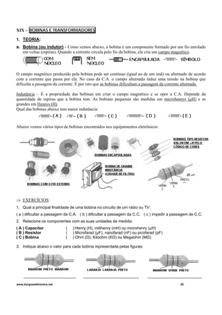 XIX – BOBINAS E TRANSFORMADORES
1. TEORIA:
a. Bobina (ou indutor) - Como vemos abaixo, a bobina é um componente formado por um fio enrolado
em voltas (espiras). Quando a corrente circula pelo fio da bobina, ela cria um campo magnético.
O campo magnético produzido pela bobina pode ser contínuo (igual ao de um imã) ou alternado de acordo
com a corrente que passa por ela. No caso da C.A. o campo alternado induz uma tensão na bobina que
dificulta a passagem da corrente. É por isto que as bobinas dificultam a passagem da corrente alternada.
Indutância – É a propriedade das bobinas em criar o campo magnético e se opor a C.A. Depende da
quantidade de espiras que a bobina tem. As bobinas pequenas são medidas em microhenrys (μH) e as
grandes em Henrys (H).
Qual das bobinas abaixo tem maior indutância:
Abaixo vemos vários tipos de bobinas encontrados nos equipamentos eletrônicos:
⇒ EXERCÍCIOS:
1. Qual a principal finalidade de uma bobina no circuito de um rádio ou TV:
( a ) dificultar a passagem de C.A. ( b ) dificultar a passagem da C.C. ( c ) impedir a passagem de C.C.
2. Relacione os componentes com as suas unidades de medida:
( A ) Capacitor ( ) Henry (H), milihenry (mH) ou microhenry (μH)
( B ) Resistor ( ) Microfarad (μF), nanofarad (nF) ou picofarad (pF)
( C ) Bobina ( ) Ohm (Ω), Kiloohm (KΩ) ou Megaohm (MΩ)
3. Indique abaixo o valor para cada bobina representada pelas figuras:
www.burgoseletronica.net 25
 
