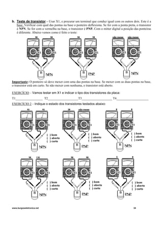 b. Teste de transistor – Usar X1, e procurar um terminal que conduz igual com os outros dois. Este é a
base. Verificar com qual das pontas na base o ponteiro deflexiona. Se for com a ponta preta, o transistor
é NPN. Se for com a vermelha na base, o transistor é PNP. Com o mitter digital a posição das ponteiras
é diferente. Abaixo vemos como é feito o teste:
Importante: O ponteiro só deve mexer com uma das pontas na base. Se mexer com as duas pontas na base,
o transistor está em curto. Se não mexer com nenhuma, o transistor está aberto.
EXERCÍCIO – Vamos testar em X1 e indicar o tipo dos transistores da placa:
T1_________________ T2___________________T3___________________ T4____________________
EXERCÍCIO 2 – Indique o estado dos transistores testados abaixo:
www.burgoseletronica.net 34
 