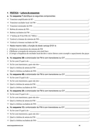 4. PRÁTICA – Leitura de esquemas
a. No esquema 7 identifique os seguintes componentes:
Transístor amplificador de RF - _________________________________________________________;
Transístor oscilador local de FM - ______________________________________________________;
Transístor misturador de FM - __________________________________________________________;
Bobina de antena de FM - ______________________________________________________________;
Bobina osciladora de FM - _____________________________________________________________;
1ª bobina de FI de FM (10,7 MHz) - _____________________________________________________;
Variável e trimmer de sintonia de FM - ___________________________________________________;
Variável e trimmer oscilador de FM - ____________________________________________________.
Neste mesmo rádio, a função do diodo varicap D101 é:
( ) Polarizar os transistores da sintonia de FM
( ) Melhorar a recepção de emissoras com sinal fraco
( ) Corrigir a frequência do oscilador local devido a vários fatores como exemplo o aquecimento das peças
b. No esquema 3B o sintonizador de FM é com transístores ou CI? _______________________
Se for com CI qual é ele - ______________________________________________________________;
Se for com transístores, quais são eles - ___________________________________________________;
Qual é a bobina de antena de FM - _______________________________________________________;
Qual é a bobina osciladora de FM - ______________________________________________________.
c. No esquema 4B o sintonizador de FM é com transístores ou CI? _______________________
Se for com CI qual é ele - ______________________________________________________________;
Se for com transístores, quais são eles - ___________________________________________________;
Qual é a bobina de antena de FM - _______________________________________________________;
Qual é a bobina osciladora de FM - ______________________________________________________.
d. No esquema 3A o sintonizador de FM é com transístores ou CI? _______________________
Se for com CI qual é ele - ______________________________________________________________;
Se for com transístores, quais são eles - ___________________________________________________;
Qual é a bobina de antena de FM - _______________________________________________________;
Qual é a bobina osciladora de FM - ______________________________________________________.
e. No esquema 12 o sintonizador de FM é com transístores ou CI? _______________________
Se for com CI qual é ele - ______________________________________________________________;
Se for com transístores, quais são eles - ___________________________________________________;
Qual é a bobina de antena de FM - _______________________________________________________;
Qual é a bobina osciladora de FM - ______________________________________________________.
www.burgoseletronica.net 45
 