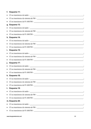 f. Esquema 11:
• CI ou transístores de áudio - ____________________________________________________________;
• CI ou transístores de sintonia de FM - ____________________________________________________;
• CI ou transístores de FI AM/FM - _______________________________________________________.
g. Esquema 13:
• CI ou transístores de áudio - ____________________________________________________________;
• CI ou transístores de sintonia de FM - ____________________________________________________;
• CI ou transístores de FI AM/FM - _______________________________________________________.
h. Esquema 14:
• CI ou transístores de áudio - ____________________________________________________________;
• CI ou transístores de sintonia de FM - ____________________________________________________;
• CI ou transístores de FI AM/FM - _______________________________________________________.
i. Esquema 15:
• CI ou transístores de áudio - ____________________________________________________________;
• CI ou transístores de sintonia de FM - ____________________________________________________;
• CI ou transístores de FI AM/FM - _______________________________________________________.
j. Esquema 17:
• CI ou transístores de áudio - ____________________________________________________________;
• CI ou transístores de sintonia de FM - ____________________________________________________;
• CI ou transístores de FI AM/FM - _______________________________________________________.
k. Esquema 18:
• CI ou transístores de áudio - ____________________________________________________________;
• CI ou transístores de sintonia de FM - ____________________________________________________;
• CI ou transístores de FI AM/FM - _______________________________________________________.
l. Esquema 19:
• CI ou transístores de áudio - ____________________________________________________________;
• CI ou transístores de sintonia de FM - ____________________________________________________;
• CI ou transístores de FI AM/FM - _______________________________________________________.
m. Esquema 20:
• CI ou transístores de áudio - ____________________________________________________________;
• CI ou transístores de sintonia de FM - ____________________________________________________;
• CI ou transístores de FI AM/FM - _______________________________________________________.
www.burgoseletronica.net 51
 