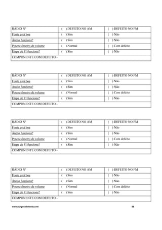 www.burgoseletronica.net 58
RÁDIO Nº ( ) DEFEITO NO AM ( ) DEFEITO NO FM
Fonte está boa ( ) Sim ( ) Não
Áudio funciona? ( ) Sim ( ) Não
Potenciômetro de volume ( ) Normal ( ) Com defeito
Etapa de FI funciona? ( ) Sim ( ) Não
COMPONENTE COM DEFEITO -
RÁDIO Nº ( ) DEFEITO NO AM ( ) DEFEITO NO FM
Fonte está boa ( ) Sim ( ) Não
Áudio funciona? ( ) Sim ( ) Não
Potenciômetro de volume ( ) Normal ( ) Com defeito
Etapa de FI funciona? ( ) Sim ( ) Não
COMPONENTE COM DEFEITO -
RÁDIO Nº ( ) DEFEITO NO AM ( ) DEFEITO NO FM
Fonte está boa ( ) Sim ( ) Não
Áudio funciona? ( ) Sim ( ) Não
Potenciômetro de volume ( ) Normal ( ) Com defeito
Etapa de FI funciona? ( ) Sim ( ) Não
COMPONENTE COM DEFEITO -
RÁDIO Nº ( ) DEFEITO NO AM ( ) DEFEITO NO FM
Fonte está boa ( ) Sim ( ) Não
Áudio funciona? ( ) Sim ( ) Não
Potenciômetro de volume ( ) Normal ( ) Com defeito
Etapa de FI funciona? ( ) Sim ( ) Não
COMPONENTE COM DEFEITO -
 