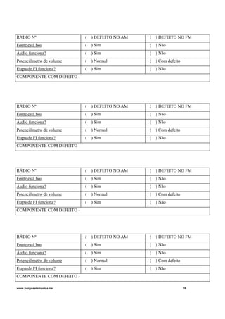 www.burgoseletronica.net 59
RÁDIO Nº ( ) DEFEITO NO AM ( ) DEFEITO NO FM
Fonte está boa ( ) Sim ( ) Não
Áudio funciona? ( ) Sim ( ) Não
Potenciômetro de volume ( ) Normal ( ) Com defeito
Etapa de FI funciona? ( ) Sim ( ) Não
COMPONENTE COM DEFEITO -
RÁDIO Nº ( ) DEFEITO NO AM ( ) DEFEITO NO FM
Fonte está boa ( ) Sim ( ) Não
Áudio funciona? ( ) Sim ( ) Não
Potenciômetro de volume ( ) Normal ( ) Com defeito
Etapa de FI funciona? ( ) Sim ( ) Não
COMPONENTE COM DEFEITO -
RÁDIO Nº ( ) DEFEITO NO AM ( ) DEFEITO NO FM
Fonte está boa ( ) Sim ( ) Não
Áudio funciona? ( ) Sim ( ) Não
Potenciômetro de volume ( ) Normal ( ) Com defeito
Etapa de FI funciona? ( ) Sim ( ) Não
COMPONENTE COM DEFEITO -
RÁDIO Nº ( ) DEFEITO NO AM ( ) DEFEITO NO FM
Fonte está boa ( ) Sim ( ) Não
Áudio funciona? ( ) Sim ( ) Não
Potenciômetro de volume ( ) Normal ( ) Com defeito
Etapa de FI funciona? ( ) Sim ( ) Não
COMPONENTE COM DEFEITO -
 