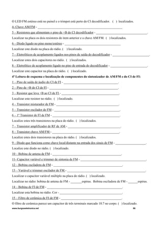 O LED FM estéreo está no painel e o trimpot está perto do CI decodificador. ( ) localizados.
4- Chave AM/FM - _____________________________________________________
5 – Resistores que alimentam o pino de +B do CI decodificador - ________________________________.
Localizar na placa os dois resistores do item anterior e a chave AM/FM. ( ) localizados.
6 – Diodo ligado no pino mono/estéreo - ___________________________________
Localizar este diodo na placa do rádio. ( ) localizado.
7 – Eletrolíticos de acoplamento ligados nos pinos de saída do decodificador - _______________________.
Localizar estes dois capacitores no rádio. ( ) localizados.
8 – Eletrolítico de acoplamento ligado no pino de entrada do decodificador - _______________________.
Localizar este capacitor na placa do rádio. ( ) localizado.
4º Leitura de esquema e localização de componentes do sintonizador de AM/FM e do CI de FI:
1 – Pino de saída de áudio do CI de FI - __________________________________.
2 – Pino de +B do CI de FI - ___________________________________________.
3 – Resistor que leva +B ao CI de FI - ____________________________________.
Localizar este resistor no rádio. ( ) localizado.
4 – Transistor misturador de FM - _______________________________________.
5 – Transistor oscilador de FM - _________________________________________.
6 – 1º Transistor de FI de FM - __________________________________________.
Localize estes três transistores na placa do rádio. ( ) localizados.
7 – Transistor amplificador de RF de AM - _________________________________.
8 – Transistor chave AM/FM - __________________________________________.
Localize estes dois transistores na placa do rádio. ( ) localizados.
9 – Diodo que funciona como chave local/distante na entrada dos sinais de FM - ___________________.
Localize este diodo no rádio. ( ) localizado.
10 – Bobina de antena de FM - ___________________________________________.
11- Capacitor variável e trimmer de sintonia de FM - _________________________________________.
12 – Bobina osciladora de FM - ___________________________________________.
13 – Variável e trimmer oscilador de FM - _________________________________________________.
Localizar o capacitor variável múltiplo na placa do rádio. ( ) localizado.
Localizar no rádio: bobina de antena de FM - _______espiras. Bobina osciladora de FM - ______espiras.
14 – Bobina de FI de FM - _______________________________________________.
Localizar esta bobina no rádio. Cor - _______________________________________.
15 – Filtro de cerâmica de FI de FM - ______________________________________.
O filtro de cerâmica parece um capacitor de três terminais marcado 10.7 no corpo. ( ) localizado.
www.burgoseletronica.net 66
 