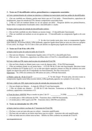 2 – Testes no CI decodificador estéreo, potenciômetros e componentes associados:
a) Com o potenciômetro de volume no máximo e o balanço no meio,injete sinal nas saídas do decodificador:
( ) Sai um zumbido nos falantes, porém mais baixo que no CI de áudio – Potenciômetros, capacitores de
acoplamento, jaque de entrada de CD e demais componentes associados bons.
( ) Não sai som em nenhum falante ou sai em apenas um deles – Pesquisar defeito nos potenciômetros,
fiação deles e componentes localizados entre o decodificador e o áudio.
b) Injete sinal no pino de entrada do decodificador estéreo:
( ) Sai um forte zumbido nos dois falantes ao mesmo tempo – CI decodificador funcionando.
( ) Não sai zumbido em nenhum ou sai em apenas um – CI decodificador ou componente ligado a ele com
defeito.
c) Medir o pino de +B - _______________V. Se não tiver tensão neste pino, teste os componentes ligados
nesta linha de +B (resistor aberto, trilha quebrada, capacitor ligado desta linha ao terra em curto ou o próprio
CI em curto). Se chegar +B, O CI deve estar com defeito ou alguma peça ligada nele (mais raramente).
3 – Testes no CI de FI de AM e FM:
a) Injete sinal no pino de saída de áudio do CI de FI:
( ) Sai som nos falantes – Componentes ligados entre o CI de FI e o decodificador bons.
( ) Não sai som – Resistores, capacitores ou trilhas entre o CI de FI e o decodificador com defeito
b) Com o rádio no FM, injete sinal no pino de entrada da FI de FM:
( ) Sai um forte chiado no falante junto com o som de alguma rádio – FI de FM funcionando
( ) Não sai nenhum chiado ou sai muito baixo – A FI de FM do CI não está funcionando. Devemos testar
todas as bobinas de FI ligadas no CI, ver se não tem algum capacitor comum ou filtro de cerâmica em curto
ligado em algum dos pinos do CI impedindo seu funcionamento. Por fim a troca do CI.
Importante – Se o filtro de cerâmica de AM entrar em curto, o FM não funcionará.
c) Medir o pino de +B do CI de FI - ________________V. Se não chegar +B neste pino, devemos testar os
componentes ligados nesta linha (resistor aberto, trilha quebrada,capacitor ou o próprio CI em curto).
d) Com o rádio em AM, injete sinal no pino de entrada das emissoras de AM:
( ) Sai um chiado nos falantes – A etapa de AM do CI está funcionando.
( ) Não sai chiado nos falantes - O AM do CI não funciona. Testaremos as bobinas de FI, filtros de
cerâmica, capacitores e trocaremos o CI.
e) Teste da chave AM/FM: Meça a tensão no pino 2 do CI - ___________V (FM) ___________V (AM)
( ) A tensão para o AM é diferente do FM – Transistor chave AM/FM funcionando.
( ) A tensão para o AM é igual a do FM – Transistor chave AM/FM com defeito.
4 – Testes no sintonizador de AM e FM:
a) Injete sinal no coletor e na base do 1º transistor de FI de FM:
( ) Na base o som sai mais alto que no coletor – transistor amplificando
( ) Na base não sai nada ou sai muito mais baixo que no coletor – transistor não está amplificando.
( ) Não sai nada nem no coletor nem na base – Defeito no filtro cerâmico na entrada do CI de FI.
www.burgoseletronica.net 69
 