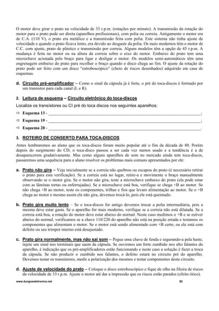 O motor deve girar o prato na velocidade de 33 r.p.m. (rotações por minuto). A transmissão da rotação do
motor para o prato pode ser direta (aparelhos profissionais), com polia ou correia. Antigamente o motor era
de C.A. (110 V), o prato era metálico e a transmissão feita com polia. Este sistema não tinha ajuste de
velocidade e quando o prato ficava lento, era devido ao desgaste da polia. Os mais modernos têm o motor de
C.C. com ajuste, prato de plástico e transmissão por correia. Alguns modelos têm a opção de 45 r.p.m. A
mudança é feita no motor ou na altura da correia sobre o eixo do motor. Embaixo do prato tem uma
microchave acionada pelo braço para ligar e desligar o motor. Os modelos semi-automáticos têm uma
engrenagem embaixo do prato para recolher o braço quando o disco chega ao fim. O ajuste da rotação do
prato pode ser feito com um disco “estroboscópico” (cheio de riscos desenhados) adquirido em casa de
esquemas.
d. Circuito pré-amplificador – Como o sinal da cápsula já é forte, o pré do toca-discos é formado por
um transístor para cada canal (L e R).
2. Leitura de esquema – Circuito eletrônico do toca-discos
Localize os transístores ou CI pré do toca discos nos seguintes aparelhos:
Esquema 13 - _______________________________________________________________________;
Esquema 19 - _______________________________________________________________________;
Esquema 20 - _______________________________________________________________________.
3. ROTEIRO DE CONSERTO PARA TOCA-DISCOS
Antes lembraremos ao aluno que os toca-discos foram muito popular até o fim da década de 80. Porém
depois do surgimento do CD, o toca-disco passou a ser cada vez menos usado e a tendência é a de
desaparecerem gradativamente. Mas como alguns aparelhos de som no mercado ainda tem toca-discos,
passaremos uma sequência para o aluno resolver os problemas mais comuns apresentados por ele:
a. Prato não gira – Veja inicialmente se a correia não quebrou ou escapou do prato (é necessário retirar
o prato para esta verificação). Se a correia está no lugar, retire-a e movimente o braço manualmente
observando se o motor gira. Se o motor não gira, teste a microchave embaixo do prato (ela pode estar
com as lâminas tortas ou enferrujadas). Se a microchave está boa, verifique se chega +B ao motor. Se
não chega +B ao motor, teste os componentes, trilhas e fios que levam alimentação ao motor. Se o +B
chega ao motor e mesmo assim ele não gira, devemos trocá-lo, pois ele está queimado.
b. Prato gira muito lento – Se o toca-discos for antigo devemos trocar a polia intermediária, pois a
mesma deve estar gasta. Se o aparelho for mais moderno, verifique se a correia não está dilatada. Se a
correia está boa, a rotação do motor deve estar abaixo do normal. Neste caso medimos o +B e se estiver
abaixo do normal, verificamos se a chave 110/220 do aparelho não está na posição errada e testamos os
componentes que alimentam o motor. Se o motor está sendo alimentado com +B certo, ou ele está com
defeito ou seu trimpot interno está desajustado.
c. Prato gira normalmente, mas não sai som – Pegue uma chave de fenda e segurando-a pela haste,
injete um sinal nos terminais que saem da cápsula. Se ouvirmos um forte zumbido nos alto falantes do
aparelho, é indicação que os pré-amplificadores estão funcionando e neste caso a solução é fazer a troca
da cápsula. Se não produzir o zumbido nos falantes, o defeito estará no circuito pré do aparelho.
Devemos testar os transístores, medir a polarização dos mesmos e testar componentes deste circuito.
d. Ajuste de velocidade do prato – Coloque o disco estroboscópico e fique de olho na fileira de riscos
da velocidade de 33 r.p.m. Ajuste o motor até dar a impressão que os riscos estão parados (efeito ótico).
www.burgoseletronica.net 82
 