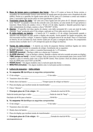 b. Base de tempo para a contagem das horas – Para o CI contar as horas de forma correta, o
secundário do transformador fornece uma amostra de tensão para um dos pinos com a frequência da rede
(60Hz). Porém se o aparelho for ligado numa rede de 50 Hz, para o CI continuar a contar sem mudar o
ritmo, é necessário ligar um dos pinos no terra (geralmente o pino 26).
c. Transístor chave do rádio – Q1 está com a base ligada num dos pinos do CI. Quando apertamos a
tecla “SLEEP” ou quando a hora do dia coincide com a do alarme, sai uma tensão do CI que polariza o
transístor. Desta forma ele conduz e leva o +B até o CI do rádio, ligando-o. Quando quisermos ligar o
rádio independente do relógio, usamos a chave “ON/OFF” (CH2).
d. Alarme – O aparelho tem duas opções de alarme: com rádio acionando Q1 e com um sinal de áudio
chamado “beep” produzido pelo CI do relógio e aplicado no CI do rádio através da chave CH3.
e. O rádio-relógio na bateria – A bateria de 9 V mantém o CI do relógio funcionando quando o
aparelho está desligado da rede, porém o display não acende. Assim quando for ligado novamente, não
será necessário acertar o relógio. A bateria é ligada e desligada através de um diodo. Para o CI funcionar
na bateria, há um oscilador de clock interno usado por ele para a contagem das horas. Os componentes
externos deste oscilador são C1 e P1 (trimpot de ajuste do relógio na bateria).
f. Teclas do rádio-relógio – A maioria usa teclas de pequenas lâminas metálicas ligadas em vários
pinos do CI para executar os comandos do relógio. Geralmente são as seguintes:
SLEEP (dormir) – Liga o rádio e o mantém funcionando de 1 a 59 minutos;
SNOOZE (soneca) – Desliga o rádio ou o alarme por 9 minutos;
ALARM (alarme) – Liga ou desliga o alarme. Quando o alarme está ativo acende um ponto no display;
TIME (tempo ou hora) – Acerta o relógio. Para as horas deve ser pressionada junto com a tecla FAST
(rápido) e para os minutos junto com a tecla SLOW (lento). Para acertar a hora do alarme pressione a
tecla ALARM junto com FAST ou SLOW;
HOUR (hora) – Em alguns modelos esta é a tecla de ajuste das horas;
MINUTES (minutos) – Em alguns modelos esta é a tecla para acertar os minutos.
2. Leitura de esquema – rádio-relógio
a. No esquema 3B identifique os seguintes componentes:
CI do relógio - ____________________________; CI do rádio - ______________________________;
Transístor chave do rádio - _____________________________________________________________;
Diodo chave da bateria - _______________; Trimpot ajuste do relógio na bateria - ________________;
Pinos do display que recebem tensão do transformador - _____________________________________;
Chave “dimmer” - ____________________________________________________________________;
Principais pinos do CI do relógio: +B - ___________; Entrada do sinal de 60 Hz - _______________;
Saída da tensão para ligar o rádio - __________________; Saída do sinal de “beep” - _________________;
Oscilador de 60 Hz para a bateria - __________________; 50/60 Hz - _____________________________.
b. No esquema 14 identifique os seguintes componentes:
CI do relógio - ____________________________; CI do rádio - ______________________________;
Transístor chave do rádio - _____________________________________________________________;
Diodo chave da bateria - _______________________________________________________________;
Pinos do display que recebem tensão do transformador - _____________________________________;
Principais pinos do CI do relógio: +B - ___________; Entrada do sinal de 60 Hz - _______________;
www.burgoseletronica.net 84
 