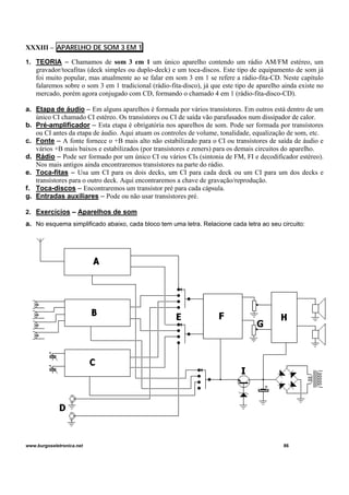 XXXIII – APARELHO DE SOM 3 EM 1
1. TEORIA – Chamamos de som 3 em 1 um único aparelho contendo um rádio AM/FM estéreo, um
gravador/tocafitas (deck simples ou duplo-deck) e um toca-discos. Este tipo de equipamento de som já
foi muito popular, mas atualmente ao se falar em som 3 em 1 se refere a rádio-fita-CD. Neste capítulo
falaremos sobre o som 3 em 1 tradicional (rádio-fita-disco), já que este tipo de aparelho ainda existe no
mercado, porém agora conjugado com CD, formando o chamado 4 em 1 (rádio-fita-disco-CD).
a. Etapa de áudio – Em alguns aparelhos é formada por vários transístores. Em outros está dentro de um
único CI chamado CI estéreo. Os transístores ou CI de saída vão parafusados num dissipador de calor.
b. Pré-amplificador – Esta etapa é obrigatória nos aparelhos de som. Pode ser formada por transístores
ou CI antes da etapa de áudio. Aqui atuam os controles de volume, tonalidade, equalização de som, etc.
c. Fonte – A fonte fornece o +B mais alto não estabilizado para o CI ou transístores de saída de áudio e
vários +B mais baixos e estabilizados (por transístores e zeners) para os demais circuitos do aparelho.
d. Rádio – Pode ser formado por um único CI ou vários CIs (sintonia de FM, FI e decodificador estéreo).
Nos mais antigos ainda encontraremos transístores na parte do rádio.
e. Toca-fitas – Usa um CI para os dois decks, um CI para cada deck ou um CI para um dos decks e
transístores para o outro deck. Aqui encontraremos a chave de gravação/reprodução.
f. Toca-discos – Encontraremos um transístor pré para cada cápsula.
g. Entradas auxiliares – Pode ou não usar transístores pré.
2. Exercícios – Aparelhos de som
a. No esquema simplificado abaixo, cada bloco tem uma letra. Relacione cada letra ao seu circuito:
www.burgoseletronica.net 86
 