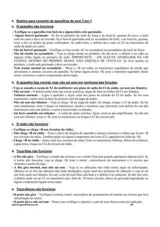 4. Roteiro para conserto de aparelhos de som 3 em 1
a. O aparelho não funciona:
- Verifique se o aparelho tem fusíveis e algum deles está queimado;
- Algum fusível queimado – Se for no primário do trafo de força e ao trocá-lo, queima de novo, o trafo
está em curto e deve ser trocado. Se o fusível queimado está no secundário do trafo, e ao trocá-lo, queima,
teste a frio os diodos da ponte retificadora. Se estão bons, o defeito deve estar no CI ou transístores de
saída de áudio em curto;
- Não há fusível queimado – Verifique se tem tensão AC no secundário ou secundários do trafo de força;
- Não há tensão no secundário – Veja se chega tensão no primário. Se não tiver, o defeito é no cabo ou
alguma trilha ligada no primário do trafo. IMPORTANTE – EM ALGUNS APARELHOS HÁ UM
FUSÍVEL DENTRO DO PRÓPRIO TRAFO. NÃO ESQUEÇA DE TESTÁ-LO. Se tiver tensão no
primário, o trafo está queimado e deve ser trocado.
- Tem tensão normal no secundário – Meça o +B em todos os transístores reguladores de tensão que
alimentam os demais circuitos do aparelho. Se faltar algum destes +B, teste o transístor regulador, diodo
zener, resistores e outros componentes desta etapa;
b. O aparelho liga normal, mas não sai som em nenhuma das funções:
- Veja se usando a escala de X1 do multitester nos pinos de saída do CI de aúdio, sai som nos falantes;
- Não sai som – O defeito pode estar nas caixas acústicas, jaque do fone ou trilhas do CI aos falantes;
- Falantes normais – Ligue o aparelho e injete sinal nos pinos de entrada do CI de áudio. Se for com
transístores, injete sinal na base do primeiro pré da etapa de áudio;
- Não sai som nos falantes – Veja se chega +B na etapa de áudio. Se chegar, troque o CI de áudio. Se for
com transístores, teste e troque os transístores, diodos e resistores que estiverem com defeito.Se um dos
transístores está com defeito, o certo é trocar todos os demais;
- Sai forte zumbido nos falantes – A saída de áudio está boa. Injete sinal no pré-amplificador. Se não der
som nos falantes, meça o +B, teste os transístores ou troque o CI do circuito pré.
c. O rádio não funciona:
- Verifique se chega +B nos circuitos do rádio;
- Não chega +B no rádio – Teste a chave de funções do aparelho e demais resistores e trilhas que levam +B
aos circuitos do rádio. Também pode ser algum componente em curto (CI, capacitor) na linha de +B;
- Chega +B no rádio – Injete sinal nos circuitos do rádio.Teste os transístores, bobinas, filtros de cerâmica,
capacitores, troque os CIs do circuito do rádio.
d. Toca-fitas não funciona:
- A fita não gira – Verifique o estado das correias e se o motor funciona quando apertamos alguma tecla. Se
o motor não funciona, veja se chega +B, teste o motor , microchaves do mecanismo e o circuito que
alimenta o motor do tape;
- A fita gira normal, mas não sai som – Veja se os cabeçotes não estão muito sujos ou enferrujados.
Observe se os fios do cabeçote não estão desligados, injete sinal nos terminais do cabeçote e veja se sai
um forte apito nos falantes. Se sair, o pré do toca-fitas está bom e o defeito é no cabeçote. Se não sair som,
o defeito pode ser no CI ou transístores pré, falta de +B neste circuito, chave de gravação/reprodução ou
algum componente ligado nesta etapa.
e. Toca-discos não funciona:
- O prato não gira – Verifique a correia, motor, microchave de acionamento do mesmo ou circuito que leva
alimentação ao motor;
- O prato gira e não sai som – Neste caso verifique a cápsula e o pré do toca-discos como já explicado.
www.burgoseletronica.net 88
 