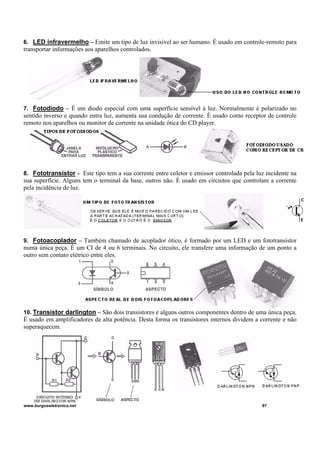 6. LED infravermelho – Emite um tipo de luz invisível ao ser humano. É usado em controle-remoto para
transportar informações aos aparelhos controlados.
7. Fotodiodo – É um diodo especial com uma superfície sensível à luz. Normalmente é polarizado no
sentido inverso e quando entra luz, aumenta sua condução de corrente. È usado como receptor de controle
remoto nos aparelhos ou monitor de corrente na unidade ótica do CD player.
8. Fototransístor - Este tipo tem a sua corrente entre coletor e emissor controlada pela luz incidente na
sua superfície. Alguns tem o terminal da base, outros não. É usado em circuitos que controlam a corrente
pela incidência de luz.
9. Fotoacoplador – Também chamado de acoplador ótico, é formado por um LED e um fototransístor
numa única peça. É um CI de 4 ou 6 terminais. No circuito, ele transfere uma informação de um ponto a
outro sem contato elétrico entre eles.
10. Transistor darlington – São dois transistores e alguns outros componentes dentro de uma única peça.
É usado em amplificadores de alta potência. Desta forma os transistores internos dividem a corrente e não
superaquecem.
www.burgoseletronica.net 97
 