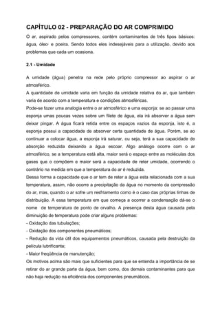 CAPÍTULO 02 - PREPARAÇÃO DO AR COMPRIMIDO
O ar, aspirado pelos compressores, contém contaminantes de três tipos básicos:
água, óleo· e poeira. Sendo todos eles indesejáveis para a utilização, devido aos
problemas que cada um ocasiona.
2.1 - Umidade
A umidade (água) penetra na rede pelo próprio compressor ao aspirar o ar
atmosférico.
A quantidade de umidade varia em função da umidade relativa do ar, que também
varia de acordo com a temperatura e condições atmosféricas.
Pode-se fazer uma analogia entre o ar atmosférico e uma esponja: se ao passar uma
esponja umas poucas vezes sobre um filete de água, ela irá absorver a água sem
deixar pingar. A água ficará retida entre os espaços vazios da esponja, isto é, a
esponja possui a capacidade de absorver certa quantidade de água. Porém, se ao
continuar a colocar água, a esponja irá saturar, ou seja, terá a sua capacidade de
absorção reduzida deixando a água escoar. Algo análogo ocorre com o ar
atmosférico, se a temperatura está alta, maior será o espaço entre as moléculas dos
gases que o compõem e maior será a capacidade de reter umidade, ocorrendo o
contrário na medida em que a temperatura do ar é reduzida.
Dessa forma a capacidade que o ar tem de reter a água esta relacionada com a sua
temperatura, assim, não ocorre a precipitação da água no momento da compressão
do ar, mas, quando o ar sofre um resfriamento como é o caso das próprias linhas de
distribuição. A essa temperatura em que começa a ocorrer a condensação dá-se o
nome de temperatura de ponto de orvalho. A presença desta água causada pela
diminuição de temperatura pode criar alguns problemas:
- Oxidação das tubulações;
- Oxidação dos componentes pneumáticos;
- Redução da vida útil dos equipamentos pneumáticos, causada pela destruição da
película lubrificante;
- Maior freqüência de manutenção;
Os motivos acima são mais que suficientes para que se entenda a importância de se
retirar do ar grande parte da água, bem como, dos demais contaminantes para que
não haja redução na eficiência dos componentes pneumáticos.

 