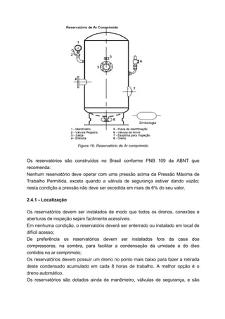 Figura 16- Reservatório de Ar comprimido

Os reservatórios são construídos no Brasil conforme PNB 109 da ABNT que
recomenda:
Nenhum reservatório deve operar com uma pressão acima da Pressão Máxima de
Trabalho Permitida, exceto quando a válvula de segurança estiver dando vazão;
nesta condição a pressão não deve ser excedida em mais de 6% do seu valor.
2.4.1 - Localização
Os reservatórios devem ser instalados de modo que todos os drenos, conexões e
aberturas de inspeção sejam facilmente acessíveis.
Em nenhuma condição, o reservatório deverá ser enterrado ou instalado em local de
difícil acesso;
De preferência os reservatórios devem ser instalados fora da casa dos
compressores, na sombra, para facilitar a condensação da umidade e do óleo
contidos no ar comprimido;
Os reservatórios devem possuir um dreno no ponto mais baixo para fazer a retirada
deste condensado acumulado em cada 8 horas de trabalho. A melhor opção é o
dreno automático.
Os reservatórios são dotados ainda de manômetro, válvulas de segurança, e são

 