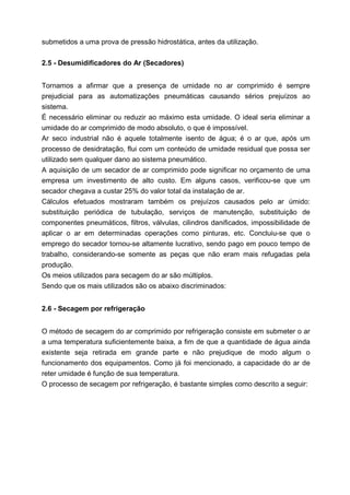 submetidos a uma prova de pressão hidrostática, antes da utilização.
2.5 - Desumidificadores do Ar (Secadores)
Tornamos a afirmar que a presença de umidade no ar comprimido é sempre
prejudicial para as automatizações pneumáticas causando sérios prejuízos ao
sistema.
É necessário eliminar ou reduzir ao máximo esta umidade. O ideal seria eliminar a
umidade do ar comprimido de modo absoluto, o que é impossível.
Ar seco industrial não é aquele totalmente isento de água; é o ar que, após um
processo de desidratação, flui com um conteúdo de umidade residual que possa ser
utilizado sem qualquer dano ao sistema pneumático.
A aquisição de um secador de ar comprimido pode significar no orçamento de uma
empresa um investimento de alto custo. Em alguns casos, verificou-se que um
secador chegava a custar 25% do valor total da instalação de ar.
Cálculos efetuados mostraram também os prejuízos causados pelo ar úmido:
substituição periódica de tubulação, serviços de manutenção, substituição de
componentes pneumáticos, filtros, válvulas, cilindros danificados, impossibilidade de
aplicar o ar em determinadas operações como pinturas, etc. Concluiu-se que o
emprego do secador tornou-se altamente lucrativo, sendo pago em pouco tempo de
trabalho, considerando-se somente as peças que não eram mais refugadas pela
produção.
Os meios utilizados para secagem do ar são múltiplos.
Sendo que os mais utilizados são os abaixo discriminados:
2.6 - Secagem por refrigeração
O método de secagem do ar comprimido por refrigeração consiste em submeter o ar
a uma temperatura suficientemente baixa, a fim de que a quantidade de água ainda
existente seja retirada em grande parte e não prejudique de modo algum o
funcionamento dos equipamentos. Como já foi mencionado, a capacidade do ar de
reter umidade é função de sua temperatura.
O processo de secagem por refrigeração, é bastante simples como descrito a seguir:

 