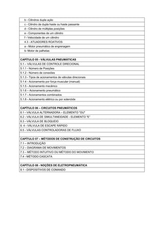 b - Cilindros dupla ação
c - Cilindro de dupla haste ou haste passante
d - Cilindro de múltiplas posições
e - Componentes de um cilindro
f - Velocidade de um cilindro
4.3 - ATUADORES ROATIVOS
a - Motor pneumático de engrenagem
b- Motor de palhetas
CAPÍTULO 05 - VÁLVULAS PNEUMÁTICAS
5.1 – VÁLVULAS DE CONTROLE DIRECIONAL
5.1.1 - Número de Posições
5.1.2 - Número de conexões
5.1.3 - Tipos de acionamentos de válvulas direcionais
5.1.4 - Acionamento por força muscular (manual)
5.1.5 - Acionamento mecânico
5.1.6 – Acionamento pneumático
5.1.7 - Acionamentos combinados
5.1.8 - Acionamento elétrico ou por solenóide
CAPÍTULO 06 – CIRCUITOS PNEUMÁTICOS
6.1 - VÁLVULA ALTERNADORA – ELEMENTO "OU"
6.2 - VÁLVULA DE SIMULTANEIDADE - ELEMENTO "E”
6.3 - VÁLVULA DE BLOQUEIO
6. 4 - VÁLVULA DE ESCAPE RÁPIDO
6.5 - VÁLVULAS CONTROLADORAS DE FLUXO
CAPÍTULO 07 – MÉTODOS DE CONSTRUÇÃO DE CIRCUITOS
7.1 – INTRODUÇÃO
7.2 – DIAGRAMA DE MOVIMENTOS
7.3 – MÉTODO INTUITIVO OU MÉTODO DO MOVIMENTO
7.4 - MÉTODO CASCATA
CAPÍTULO 08 - NOÇÕES DE ELETROPNEUMÁTICA
8.1 - DISPOSITIVOS DE COMANDO

 