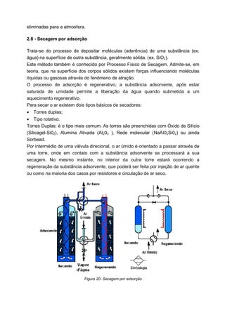 eliminadas para a atmosfera.
2.8 - Secagem por adsorção
Trata-se do processo de depositar moléculas (aderência) de uma substância (ex.
água) na superfície de outra substância, geralmente sólida. (ex. SiO2).
Este método também é conhecido por Processo Físico de Secagem. Admite-se, em
teoria, que na superfície dos corpos sólidos existem forças influenciando moléculas
líquidas ou gasosas através do fenômeno de atração.
O processo de adsorção é regenerativo; a substância adsorvente, após estar
saturada de umidade permite a liberação da água quando submetida a um
aquecimento regenerativo.
Para secar o ar existem dois tipos básicos de secadores:
•

Torres duplas;

• Tipo rotativo.
Torres Duplas: é o tipo mais comum. As torres são preenchidas com Óxido de Silício
(Silicagel-Si02), Alumina Ativada (Al203 ), Rede molecular (NaAI02Si02) ou ainda
Sorbead.
Por intermédio de uma válvula direcional, o ar úmido é orientado a passar através de
uma torre, onde em contato com a substância adsorvente se processará a sua
secagem. No mesmo instante, no interior da outra torre estará ocorrendo a
regeneração da substância adsorvente, que poderá ser feita por injeção de ar quente
ou como na maioria dos casos por resistores e circulação de ar seco.

Figura 20- Secagem por adsorção

 