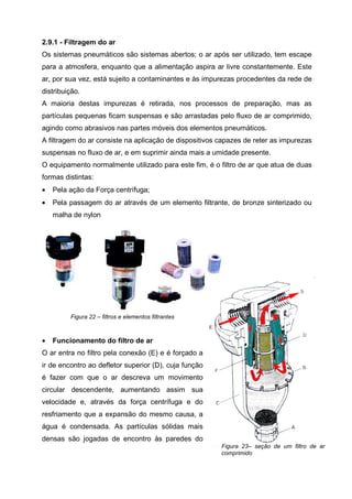 2.9.1 - Filtragem do ar
Os sistemas pneumáticos são sistemas abertos; o ar após ser utilizado, tem escape
para a atmosfera, enquanto que a alimentação aspira ar livre constantemente. Este
ar, por sua vez, está sujeito a contaminantes e às impurezas procedentes da rede de
distribuição.
A maioria destas impurezas é retirada, nos processos de preparação, mas as
partículas pequenas ficam suspensas e são arrastadas pelo fluxo de ar comprimido,
agindo como abrasivos nas partes móveis dos elementos pneumáticos.
A filtragem do ar consiste na aplicação de dispositivos capazes de reter as impurezas
suspensas no fluxo de ar, e em suprimir ainda mais a umidade presente.
O equipamento normalmente utilizado para este fim, é o filtro de ar que atua de duas
formas distintas:
•

Pela ação da Força centrífuga;

•

Pela passagem do ar através de um elemento filtrante, de bronze sinterizado ou
malha de nylon

Figura 22 – filtros e elementos filtrantes

•

Funcionamento do filtro de ar

O ar entra no filtro pela conexão (E) e é forçado a
ir de encontro ao defletor superior (D), cuja função
é fazer com que o ar descreva um movimento
circular descendente, aumentando assim sua
velocidade e, através da força centrífuga e do
resfriamento que a expansão do mesmo causa, a
água é condensada. As partículas sólidas mais
densas são jogadas de encontro às paredes do
Figura 23– seção de um filtro de ar
comprimido

 