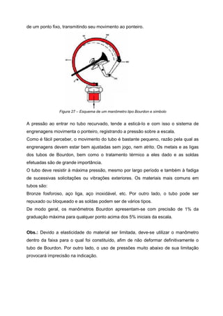 de um ponto fixo, transmitindo seu movimento ao ponteiro.

Figura 27 – Esquema de um manômetro tipo Bourdon e símbolo

A pressão ao entrar no tubo recurvado, tende a esticá-Io e com isso o sistema de
engrenagens movimenta o ponteiro, registrando a pressão sobre a escala.
Como é fácil perceber, o movimento do tubo é bastante pequeno, razão pela qual as
engrenagens devem estar bem ajustadas sem jogo, nem atrito. Os metais e as ligas
dos tubos de Bourdon, bem como o tratamento térmico a eles dado e as soldas
efetuadas são de grande importância.
O tubo deve resistir à máxima pressão, mesmo por largo período e também à fadiga
de sucessivas solicitações ou vibrações exteriores. Os materiais mais comuns em
tubos são:
Bronze fosforoso, aço liga, aço inoxidável, etc. Por outro lado, o tubo pode ser
repuxado ou bloqueado e as soldas podem ser de vários tipos.
De modo geral, os manômetros Bourdon apresentam-se com precisão de 1% da
graduação máxima para qualquer ponto acima dos 5% iniciais da escala.

Obs.: Devido a elasticidade do material ser limitada, deve-se utilizar o manômetro
dentro da faixa para o qual foi constituído, afim de não deformar definitivamente o
tubo de Bourdon. Por outro lado, o uso de pressões muito abaixo de sua limitação
provocará imprecisão na indicação.

 