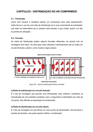 CAPÍTULO3 - DISTRIBUIÇÃO DO AR COMPRIMIDO
3.1 - Introdução
Como nem sempre é vantajoso aplicar um compressor para cada equipamento,
então faz-se o uso de uma rede de distribuição de ar que compreende as tubulações
que saem do reservatório de ar, passam pelo secador e que unidas, guiam o ar até
os pontos de utilização.

3.2 - Formato
As redes de distribuição podem adquirir formatos diferentes, de acordo com as
montagens dos tubos. Os dois tipos mais utilizados industrialmente são as redes em
circuito fechado e aberto, como mostra a figura abaixo.

Figura 28 – redes de distribuição aberta e fechada

a) Rede de distribuição em circuito fechado
É o tipo de montagem que permite uma alimentação mais uniforme, auxiliando na
manutenção de uma pressão constante, pois o maquinário é alimentado por mais de
um ponto. Isto dificulta na separação do condensado.

b) Rede de distribuição em circuito aberto
É o tipo de montagem em que temos um único ponto de alimentação. Isto favorece a
quedas de pressão, mas pode separar melhor o condensado.

 