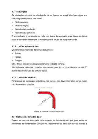 3.2 - Tubulações
As tubulações da rede de distribuição de ar devem ser escolhidas levando-se em
conta alguns requisitos, tais como:
•

Fácil manuseio;

•

Fácil instalação;

•

Resistência à oxidação;

•

Resistência à corrosão.

É aconselhável a construção da rede com tubos de aço preto, mas devido ao baixo
custo e facilidade de compra, o mais utilizado é o tubo de aço galvanizado.

3.2.1 - Uniões entre os tubos
Existem várias maneiras de unir as tubulações:
•

Soldas;

•

Roscas

•

Flanges.

Obs.: Todas elas devendo apresentar uma vedação perfeita.
“Normalmente utiliza-se conexões rosqueadas para tubos com diâmetro de até 3”,
acima desse valor usa-se unir por solda.

3.2.2 - Curvatura em tubo
Para reduzir as perdas por turbulência nas curvas, elas devem ser feitas com o maior
raio de curvatura possível.

Figura 30 – raio de curvatura de um tubo

3.3 - Inclinação e tomadas de ar
Devem ser sempre feitas pela parte superior da tubulação principal, para evitar os
problemas de condensados já expostos. Recomenda-se ainda que não se realize a

 