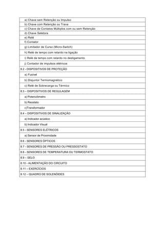 a) Chave sem Retenção ou Impulso
b) Chave com Retenção ou Trava
c) Chave de Contatos Múltiplos com ou sem Retenção
d) Chave Seletora
e) Relé
f) Contator
g) Limitador de Curso (Micro-Switch)
h) Relé de tempo com retardo na ligação
i) Relé de tempo com retardo no desligamento
j) Contador de impulsos elétricos
8.2 - DISPOSITIVOS DE PROTEÇÃO
a) Fusível
b) Disjuntor Termomagnético
c) Relé de Sobrecarga ou Térmico
8.3 – DISPOSITIVOS DE REGULAGEM
a) Potenciômetro
b) Reostato
c)Transformador
8.4 – DISPOSITIVOS DE SINALIZAÇÃO
a) Indicador acústico
b) Indicador Visual
8.5 - SENSORES ELÉTRICOS
a) Sensor de Proximidade
8.6 - SENSORES ÓPTICOS
8.7 - SENSORES DE PRESSÃO OU PRESSOSTATO
8.8 - SENSORES DE TEMPERATURA OU TERMOSTATO
8.9 – SELO
8.10 - ALIMENTAÇÃO DO CIRCUITO
8.11 – EXERCÍCIOS
8.12 – QUADRO DE SOLENÓIDES

 