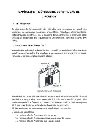 CAPÍTULO 07 – MÉTODOS DE CONSTRUÇÃO DE
CIRCUITOS
7.1 – INTRODUÇÃO
Os diagramas de funcionamento são utilizados para representar as sequências
funcionais, de comandos mecânicos, pneumáticos, hidráulicos, eltropneumáticos,
eletrohidráulicos, eletrônicos, etc. O diagrama de funcionamento, é, em muitos caso,
a base para elaboração dos esqu3emas de funcionamento, conforme a Norma DIN
40719.
7.2 – DIAGRAMA DE MOVIMENTOS
A primeira etapa da construção de circuitos pneumáticos consiste na determinação da
sequência de movimentos dos atuadores e da sequência dos comandos de sinais.
Tomando-se como exemplo a figura 01 abaixo:

Figura 67: transporte de pacotes

Neste exemplo, os pacotes que chegam por uma esteira transportadora de rolos são
levantados e empurrados pelas hastes de dois cilindros pneumáticos para outra
esteira transportadora. Pode-se impor como condição do projeto: a haste do segundo
cilindro só deverá retornar após a haste do primeiro ter retornado.
Há diversas formas de se descrever uma sequência de movimentos:
a) Sequência cronológica
1 - a haste do cilindro A avança e eleva a carga;
2 - a haste do cilindro B empurra a carga para a segunda esteira;
3 - a haste do cilindro A retorna a sua posição inicial;

 