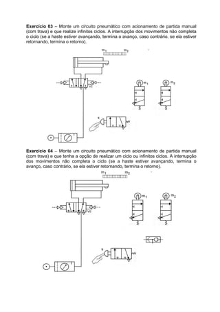 Exercício 03 – Monte um circuito pneumático com acionamento de partida manual
(com trava) e que realize infinitos ciclos. A interrupção dos movimentos não completa
o ciclo (se a haste estiver avançando, termina o avanço, caso contrário, se ela estiver
retornando, termina o retorno).

Exercício 04 – Monte um circuito pneumático com acionamento de partida manual
(com trava) e que tenha a opção de realizar um ciclo ou infinitos ciclos. A interrupção
dos movimentos não completa o ciclo (se a haste estiver avançando, termina o
avanço, caso contrário, se ela estiver retornando, termina o retorno).

 