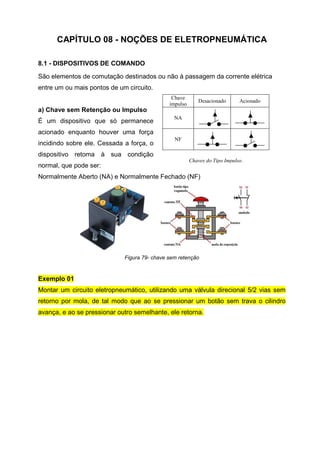 CAPÍTULO 08 - NOÇÕES DE ELETROPNEUMÁTICA
8.1 - DISPOSITIVOS DE COMANDO
São elementos de comutação destinados ou não à passagem da corrente elétrica
entre um ou mais pontos de um circuito.
Chave
impulso

Desacionado

Acionado

a) Chave sem Retenção ou Impulso
É um dispositivo que só permanece

NA

acionado enquanto houver uma força
incidindo sobre ele. Cessada a força, o

NF

dispositivo retoma à sua condição
normal, que pode ser:

Chaves do Tipo Impulso.

Normalmente Aberto (NA) e Normalmente Fechado (NF)

Figura 79- chave sem retenção

Exemplo 01
Montar um circuito eletropneumático, utilizando uma válvula direcional 5/2 vias sem
retorno por mola, de tal modo que ao se pressionar um botão sem trava o cilindro
avança, e ao se pressionar outro semelhante, ele retorna.

 