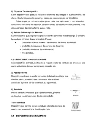 b) Disjuntor Termomagnético
É um dispositivo que possui a função de elemento de proteção e, eventualmente, de
chave. Seu funcionamento (desarme) baseia-se no princípio do par bimetálico.
Sobrecargas ou curtos-circuitos geram calor que deformam o par bimetálico,
causando o desarme do disjuntor, devendo então ser rearmado manualmente. São
dimensionados da mesma forma que os relés.
c) Relé de Sobrecarga ou Térmico
É um dispositivo que proporciona proteção contra correntes de sobrecarga. É também
baseado no princípio do par bimetálico. Possui:
•

Um contato auxiliar (NA+NF) de comando da bobina do contato;
• Um botão de regulagem da corrente de desarme;
• Um botão de rearme de ação manual;
• Três bimetais.

8.3 – DISPOSITIVOS DE REGULAGEM
São dispositivos elétricos, destinados a regular o valor de variáveis de processo, tais
como: velocidade, tempo, temperatura, pressão, etc.

a) Potenciômetro
Dispositivo destinado a regular correntes de baixa intensidade nos
circuitos elétricos e eletrônicos. Apresenta três terminais

Potenciômetro

acessíveis e podem ser do tipo linear, ou logarítmico.

b) Reostato
Possui a mesma finalidade que o potenciômetro, porém é
destinado a regular correntes de alta intensidade.

Reostato

Transformador
Dispositivo que permite elevar ou reduzir a tensão alternada de
acordo com a necessidade de utilização dela.

8.4 – DISPOSITIVOS DE SINALIZAÇÃO

Transformador

 
