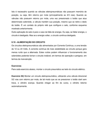 Isto é necessário quando as válvulas eletropneumáticas não possuem memória de
posição, ou seja, têm retorno por mola (principalmente as 4/3 vias). Quando as
válvulas não possuem retorno por mola, uma vez pressionado o botão que atua
determinado solenóide, a válvula mantém sua posição, mesmo que se retire o dedo
do botão. É um contato do próprio relé que configura o selo, conforme esquema
mostrado anteriormente.
Outra aplicação do selo é para o caso da falta de energia. Ou seja, se faltar energia, o
circuito é desligado. Mas se a energia voltar, o circuito continua desligado.

8.10 - ALIMENTAÇÃO DO CIRCUITO
Os circuitos eletropneumáticos são alimentados por Corrente Contínua, a uma tensão
de 12 ou 24 Volts. A corrente contínua dá mais estabilidade ao circuito porque gera
menos ruído que a alternada. Estes ruídos podem influenciar o funcionamento dos
solenóides podendo tornar o circuito instável, em termos de operação e perigoso, em
termos de manutenção.

Exercícios
Para cada exercício abaixo, montar o circuito pneumático ao lado do circuito elétrico.

Exercício 02) Montar um circuito eletropneumático, utilizando uma válvula direcional
5/2 vias com retorno por mola, de tal modo que ao se pressionar o botão start sem
trava, o cilindro avança. Quando chegar ao fim do curso, o cilindro retorne
automaticamente.

 