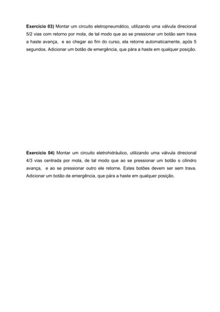 Exercício 03) Montar um circuito eletropneumático, utilizando uma válvula direcional
5/2 vias com retorno por mola, de tal modo que ao se pressionar um botão sem trava
a haste avança, e ao chegar ao fim do curso, ela retorne automaticamente, após 5
segundos. Adicionar um botão de emergência, que pára a haste em qualquer posição.

Exercício 04) Montar um circuito eletrohidráulico, utilizando uma válvula direcional
4/3 vias centrada por mola, de tal modo que ao se pressionar um botão o cilindro
avança, e ao se pressionar outro ele retorne. Estes botões devem ser sem trava.
Adicionar um botão de emergência, que pára a haste em qualquer posição.

 