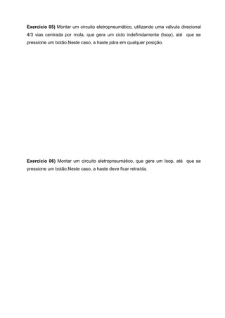 Exercício 05) Montar um circuito eletropneumático, utilizando uma válvula direcional
4/3 vias centrada por mola, que gera um ciclo indefinidamente (loop), até que se
pressione um botão.Neste caso, a haste pára em qualquer posição.

Exercício 06) Montar um circuito eletropneumático, que gere um loop, até que se
pressione um botão.Neste caso, a haste deve ficar retraída.

 