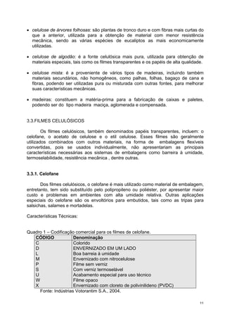 • celulose de árvores folhosas: são plantas de tronco duro e com fibras mais curtas do
  que a anterior, utilizada para a obtenção de material com menor resistência
  mecânica, sendo as várias espécies de eucaliptos as mais economicamente
  utilizadas.

• celulose de algodão: é a fonte celulósica mais pura, utilizada para obtenção de
  materiais especiais, tais como os filmes transparentes e os papéis de alta qualidade.

• celulose mista: é a proveniente de vários tipos de madeiras, incluindo também
  materiais secundários, não homogêneos, como palhas, folhas, bagaço de cana e
  fibras, podendo ser utilizadas pura ou misturada com outras fontes, para melhorar
  suas características mecânicas.

• madeiras: constituem a matéria-prima para a fabricação de caixas e paletes,
  podendo ser do tipo madeira maciça, aglomerada e compensada.


3.3.FILMES CELULÓSICOS

        Os filmes celulósicos, também denominados papéis transparentes, incluem: o
celofane, o acetato de celulose e o etil celulose. Esses filmes são geralmente
utilizados combinados com outros materiais, na forma de embalagens flexíveis
convertidas, pois se usados individualmente, não apresentariam as principais
características necessárias aos sistemas de embalagens como barreira à umidade,
termoselabilidade, resistência mecânica , dentre outras.


3.3.1. Celofane

       Dos filmes celulósicos, o celofane é mais utilizado como material de embalagem,
entretanto, tem sido substituído pelo polipropileno ou poliéster, por apresentar maior
custo e problemas em ambientes com alta umidade relativa. Outras aplicações
especiais do celofane são os envoltórios para embutidos, tais como as tripas para
salsichas, salames e mortadelas.

Características Técnicas:


Quadro 1 – Codificação comercial para os filmes de celofane.
   CÓDIGO             Denominação
   C                  Colorido
   D                  ENVERNIZADO EM UM LADO
   L                  Boa barreia à umidade
   M                  Envernizado com nitrocelulose
   P                  Filme sem verniz
   S                  Com verniz termoselável
   U                  Acabamento especial para uso técnico
   W                  Filme opaco
   X                  Envernizado com cloreto de polivinilideno (PVDC)
     Fonte: Indústrias Votorantim S.A., 2004.

                                                                                     11
 