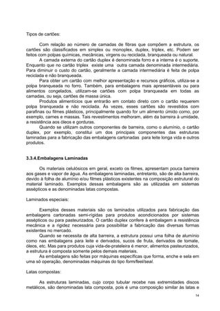 Tipos de cartões:

        Com relação ao número de camadas de fibras que compõem a estrutura, os
cartões são classificados em simplex ou monoplex, duplex, triplex, etc. Podem ser
feitos com polpas químicas, mecânicas, virgens ou reciclada, branqueada ou natural.
        A camada externa do cartão duplex é denominada forro e a interna é o suporte.
Enquanto que no cartão triplex existe uma outra camada denominada intermediária.
Para diminuir o custo do cartão, geralmente a camada intermediária é feita de polpa
reciclada e não branqueada.
        Para obter um cartão com melhor apresentação e recursos gráficos, utiliza-se a
polpa branqueada no forro. Também, para embalagens mais apresentáveis ou para
alimentos congelados, utilizam-se cartões com polpa branqueada em todas as
camadas, ou seja, cartões de massa única.
        Produtos alimentícios que entrarão em contato direto com o cartão requerem
polpa branqueada e não reciclada. Às vezes, esses cartões são revestidos com
parafinas ou filmes plásticos, principalmente quando for um alimento úmido como, por
exemplo, carnes e massas. Tais revestimentos melhoram, além da barreira à umidade,
a resistência aos óleos e gorduras.
        Quando se utilizam outros componentes de barreira, como o alumínio, o cartão
duplex, por exemplo, constitui um dos principais componentes das estruturas
laminadas para a fabricação das embalagens cartonadas para leite longa vida e outros
produtos.


3.3.4.Embalagens Laminadas

      Os materiais celulósicos em geral, exceto os filmes, apresentam pouca barreira
aos gases e vapor de água. As embalagens laminadas, entretanto, são de alta barreira,
devido à folha de alumínio e/ou filmes plásticos existentes na composição estrutural do
material laminado. Exemplos dessas embalagens são as utilizadas em sistemas
assépticos e as denominadas latas compostas.

Laminados especiais:

       Exemplos desses materiais são os laminados utilizados para fabricação das
embalagens cartonadas semi-rígidas para produtos acondicionados por sistemas
assépticos ou para pasteurizados. O cartão duplex confere à embalagem a resistência
mecânica e a rigidez necessária para possibilitar a fabricação das diversas formas
existentes no mercado.
       Quando se necessita de alta barreira, a estrutura possui uma folha de alumínio
como nas embalagens para leite e derivados, sucos de fruta, derivados de tomate,
óleos, etc. Mas para produtos cuja vida-de-prateleira é menor, alimentos pasteurizados,
a estrutura é composta somente pelos demais materiais.
       As embalagens são feitas por máquinas específicas que forma, enche e sela em
uma só operação, denominadas máquinas do tipo form/feel/seal.

Latas compostas:

       As estruturas laminadas, cujo corpo tubular recebe nas extremidades discos
metálicos, são denominadas lata composta, pois é uma composição similar às latas e
                                                                                     14
 