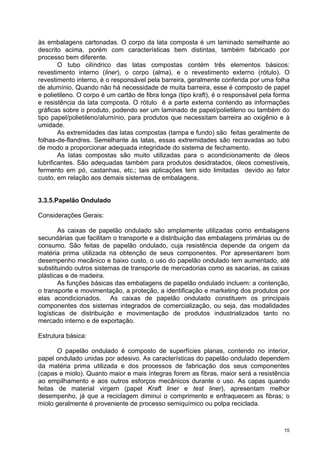 às embalagens cartonadas. O corpo da lata composta é um laminado semelhante ao
descrito acima, porém com características bem distintas, também fabricado por
processo bem diferente.
        O tubo cilíndrico das latas compostas contém três elementos básicos:
revestimento interno (liner), o corpo (alma), e o revestimento externo (rótulo). O
revestimento interno, é o responsável pela barreira, geralmente conferida por uma folha
de alumínio. Quando não há necessidade de muita barreira, esse é composto de papel
e polietileno. O corpo é um cartão de fibra longa (tipo kraft), é o responsável pela forma
e resistência da lata composta. O rótulo é a parte externa contendo as informações
gráficas sobre o produto, podendo ser um laminado de papel/polietileno ou também do
tipo papel/polietileno/alumínio, para produtos que necessitam barreira ao oxigênio e à
umidade.
        As extremidades das latas compostas (tampa e fundo) são feitas geralmente de
folhas-de-flandres. Semelhante às latas, essas extremidades são recravadas ao tubo
de modo a proporcionar adequada integridade do sistema de fechamento.
        As latas compostas são muito utilizadas para o acondicionamento de óleos
lubrificantes. São adequadas também para produtos desidratados, óleos comestíveis,
fermento em pó, castanhas, etc.; tais aplicações tem sido limitadas devido ao fator
custo, em relação aos demais sistemas de embalagens.


3.3.5.Papelão Ondulado

Considerações Gerais:

        As caixas de papelão ondulado são amplamente utilizadas como embalagens
secundárias que facilitam o transporte e a distribuição das embalagens primárias ou de
consumo. São feitas de papelão ondulado, cuja resistência depende da origem da
matéria prima utilizada na obtenção de seus componentes. Por apresentarem bom
desempenho mecânico e baixo custo, o uso do papelão ondulado tem aumentado, até
substituindo outros sistemas de transporte de mercadorias como as sacarias, as caixas
plásticas e de madeira.
        As funções básicas das embalagens de papelão ondulado incluem: a contenção,
o transporte e movimentação, a proteção, a identificação e marketing dos produtos por
elas acondicionados. As caixas de papelão ondulado constituem os principais
componentes dos sistemas integrados de comercialização, ou seja, das modalidades
logísticas de distribuição e movimentação de produtos industrializados tanto no
mercado interno e de exportação.

Estrutura básica:

       O papelão ondulado é composto de superfícies planas, contendo no interior,
papel ondulado unidas por adesivo. As características do papelão ondulado dependem
da matéria prima utilizada e dos processos de fabricação dos seus componentes
(capas e miolo). Quanto maior e mais íntegras forem as fibras, maior será a resistência
ao empilhamento e aos outros esforços mecânicos durante o uso. As capas quando
feitas de material virgem (papel Kraft liner e test liner), apresentam melhor
desempenho, já que a reciclagem diminui o comprimento e enfraquecem as fibras; o
miolo geralmente é proveniente de processo semiquímico ou polpa reciclada.



                                                                                        15
 
