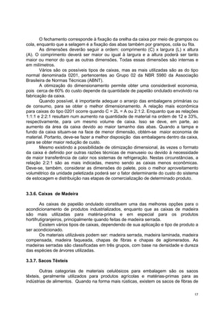 O fechamento corresponde à fixação da orelha da caixa por meio de grampos ou
cola, enquanto que a selagem é a fixação das abas também por grampos, cola ou fita.
       As dimensões deverão seguir a ordem: comprimento (C) x largura (L) x altura
(A). O comprimento deverá ser maior ou igual à largura e a altura poderá ser tanto
maior ou menor do que as outras dimensões. Todas essas dimensões são internas e
em milímetros.
       Vários são os possíveis tipos de caixas, mas as mais utilizadas são as do tipo
normal denominada 0201, pertencentes ao Grupo 02 da NBR 5980 da Associação
Brasileira de Normas Técnicas (ABNT).
       A otimização do dimensionamento permite obter uma considerável economia,
pois cerca de 60% do custo depende da quantidade de papelão ondulado envolvido na
fabricação da caixa.
       Quando possível, é importante adequar o arranjo das embalagens primárias ou
de consumo, para se obter o melhor dimensionamento. A relação mais econômica
para caixas do tipo 0201 ocorre quando C = 2L = A ou 2:1:2. Enquanto que as relações
1:1:1 e 2:2:1 resultam num aumento na quantidade de material na ordem de 12 e 33%,
respectivamente, para um mesmo volume de caixa. Isso se deve, em parte, ao
aumento da área da caixa devido ao maior tamanho das abas. Quando a tampa e
fundo da caixa situam-se na face de menor dimensão, obtém-se maior economia de
material. Portanto, deve-se fazer a melhor disposição das embalagens dentro da caixa,
para se obter maior redução de custo.
       Mesmo existindo a possibilidade de otimização dimensional, às vezes o formato
da caixa é definido por outras razões técnicas de manuseio ou devido à necessidade
de maior transferência de calor nos sistemas de refrigeração. Nestas circunstâncias, a
relação 2:2:1 são as mais indicadas, mesmo sendo as caixas menos econômicas.
Deve-se, também, considerar as dimensões do palete, pois o melhor aproveitamento
volumétrico da unidade peletizada poderá ser o fator determinante do custo do sistema
de estocagem e distribuição nas etapas de comercialização de determinado produto.


3.3.6. Caixas de Madeira

        As caixas de papelão ondulado constituem uma das melhores opções para o
acondicionamento de produtos industrializados, enquanto que as caixas de madeira
são mais utilizadas para matéria-prima e em especial para os produtos
hortifrutigranjeiros, principalmente quando feitas de madeira serrada.
        Existem vários tipos de caixas, dependendo de sua aplicação e tipo de produto a
ser acondicionado.
        Os materiais utilizáveis podem ser: madeira serrada, madeira laminada, madeira
compensada, madeira faqueada, chapas de fibras e chapas de aglomerados. As
madeiras serradas são classificadas em três grupos, com base na densidade e dureza
das espécies de árvores utilizadas.

3.3.7. Sacos Têxteis

       Outras categorias de materiais celulósicos para embalagem são os sacos
têxteis, geralmente utilizados para produtos agrícolas e matérias-primas para as
indústrias de alimentos. Quando na forma mais rústicas, existem os sacos de fibras de

                                                                                     17
 