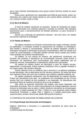juta e, para materiais industrializados como açúcar cristal e farinhas, existem os sacos
de algodão.
        Esses sacos, geralmente com capacidade para 50kg de peso líquido, podem ser
fabricados sem costura (com tecido tubular) ou com costura lateral, contendo o fundo
com costuras simples, dupla ou tripla.

3.3.8. Barril de Madeira

       O barril de madeira representa as situações típicas de recipientes de origem
celulósica, fabricados com madeiras especiais a exemplo do carvalho. São indicados
basicamente para o acondicionamento de bebidas alcoólicas, ou para conservas e
condimentos.
       Devido sua construção ser geralmente artesanal, são mais caros, em relação
aos demais materiais de embalagem.

3.3.9. Paletes de Madeira

       Os paletes constituem os principais componentes das cargas unitizadas, através
da paletização. A unitização consiste no agrupamento de unidades ou embalagens,
para facilitar e otimizar a movimentação através de sistema integrado, durante a
estocagem transporte e distribuição de produtos industrializados. Além da redução dos
custos de comercialização, a unitização também permite reduzir perdas pois confere
maior proteção aos produtos acondicionados.
       Os paletes, na sua maioria de madeira, são plataformas compatíveis aos
formatos dos produtos e dispositivos de movimentação possuem várias formas e
dimensões. Os dispositivos para movimentação das cargas paletizadas são as
paleteiras manuais, transpaleteiras, empilhadeiras, plataformas e guindastes.
       Os paletes de madeira podem ser fabricados a partir de madeira serrada,
aglomerada e compensada. Outros materiais celulósicos como o papelão ondulado e
as chapas rígidas, são também utilizados.
       Outros materiais como os metálicos (aço e alumínio) e os plásticos (polietileno
de alta densidade), são as alternativas aos de natureza celulósica. Às vezes são feitos
com materiais mistos, tais como aço e madeira, aço e plástico, papelão e plástico, etc.
       Os paletes celulósicos apresentam vida útil dependendo do material utilizado.
Podem ser descartáveis (one way) ou reutilizáveis com durabilidade de até 10 anos
quando feito com madeira de boa qualidade e uso adequado. Os descartáveis são
geralmente feitos de madeiras oriundas de pinus ou de eucaliptos.
       São várias as possíveis dimensões dos paletes, pois essas dependem das
dimensões do produto. Para um melhor aproveitamento da unidade paletizada, deve-se
otimizar as dimensões para se obter a melhor eficiência volumétrica de armazenagem
e transporte. O palete quadrado de 1100 x 1100mm é o que apresenta melhor relação
dimensional. Entretanto, o palete 1000 x 1200mm é o modelo padronizado pelos
supermercados, também denominado palete PBR (padrão brasileiro).

3.4.CONTROLE DE QUALIDADE DE EMBALAGENS CELULÓSICAS

3.4.1.Especificação das Dimensões de Embalagens

Objetivo: Determinar a dimensão e a capacidade volumétrica de vários tipos de
embalagens
a) Determinação da dimensão
                                                                                      18
 