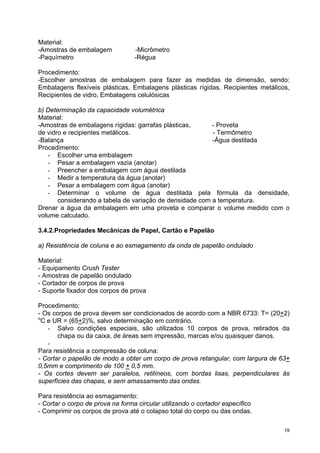 Material:
-Amostras de embalagem            -Micrômetro
-Paquímetro                       -Régua

Procedimento:
-Escolher amostras de embalagem para fazer as medidas de dimensão, sendo:
Embalagens flexíveis plásticas, Embalagens plásticas rígidas, Recipientes metálicos,
Recipientes de vidro, Embalagens celulósicas

b) Determinação da capacidade volumétrica
Material:
-Amostras de embalagens rígidas: garrafas plásticas,      - Proveta
de vidro e recipientes metálicos.                         - Termômetro
-Balança                                                  -Água destilada
Procedimento:
   - Escolher uma embalagem
   - Pesar a embalagem vazia (anotar)
   - Preencher a embalagem com água destilada
   - Medir a temperatura da água (anotar)
   - Pesar a embalagem com água (anotar)
   - Determinar o volume de água destilada pela fórmula da densidade,
       considerando a tabela de variação de densidade com a temperatura.
Drenar a água da embalagem em uma proveta e comparar o volume medido com o
volume calculado.

3.4.2.Propriedades Mecânicas de Papel, Cartão e Papelão

a) Resistência de coluna e ao esmagamento da onda de papelão ondulado

Material:
- Equipamento Crush Tester
- Amostras de papelão ondulado
- Cortador de corpos de prova
- Suporte fixador dos corpos de prova

Procedimento:
- Os corpos de prova devem ser condicionados de acordo com a NBR 6733: T= (20+2)
o
  C e UR = (65+2)%, salvo determinação em contrário.
    - Salvo condições especiais, são utilizados 10 corpos de prova, retirados da
       chapa ou da caixa, de áreas sem impressão, marcas e/ou quaisquer danos.
    -
Para resistência a compressão de coluna:
- Cortar o papelão de modo a obter um corpo de prova retangular, com largura de 63+
0,5mm e comprimento de 100 + 0,5 mm.
- Os cortes devem ser paralelos, retilíneos, com bordas lisas, perpendiculares às
superfícies das chapas, e sem amassamento das ondas.

Para resistência ao esmagamento:
- Cortar o corpo de prova na forma circular utilizando o cortador específico
- Comprimir os corpos de prova até o colapso total do corpo ou das ondas.

                                                                                  19
 