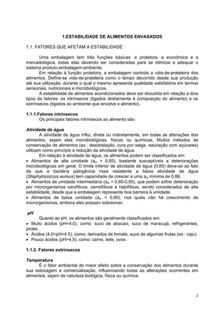 1.ESTABILIDADE DE ALIMENTOS ENVASADOS

1.1. FATORES QUE AFETAM A ESTABILIDADE

       Uma embalagem tem três funções básicas: a protetora, a econômica e a
mercadológica, todas elas devendo ser consideradas para se otimizar e adequar o
sistema produto-embalagem-ambiente.
       Em relação à função protetora, a embalagem controla a vida-de-prateleira dos
alimentos. Define-se vida-de-prateleira como o tempo decorrido desde sua produção
até sua utilização, durante o qual o mesmo apresenta qualidade satisfatória em termos
sensoriais, nutricionais e microbiológicos.
       A estabilidade de alimentos acondicionados deve ser discutida em relação a dois
tipos de fatores: os intrínsecos (ligados diretamente à composição do alimento) e os
extrínsecos (ligados ao ambiente que envolve o alimento).

1.1.1.Fatores intrínsecos
       Os principais fatores intrínsecos ao alimento são:

Atividade de água
       A atividade de água influi, direta ou indiretamente, em todas as alterações dos
alimentos, sejam elas microbiológicas, físicas ou químicas. Muitos métodos de
conservação de alimentos (ex.: desidratação, cura por salga, saturação com açúcares)
utilizam como princípio a redução da atividade de água.
       Em relação à atividade de água, os alimentos podem ser classificados em:
• Alimentos de alta umidade (aw > 0,85), bastante susceptíveis a deteriorações
microbiológicas em geral. O limite inferior de atividade de água (0,85) deve-se ao fato
de que a bactéria patogênica mais resistente a baixa atividade de água
(Staphylococcus aureus) tem capacidade de crescer a uma aw mínima de 0,86.
• Alimentos de umidade intermediária (aw = 0,60-0,85), que podem sofrer deterioração
por microrganismos xerofílicos, osmofílicos e halofílicos, sendo considerados de alta
estabilidade, desde que a embalagem represente boa barreira à umidade.
• Alimentos de baixa umidade (aw < 0,60), nos quais não há crescimento de
microrganismos, embora eles possam sobreviver.

pH
        Quanto ao pH, os alimentos são geralmente classificados em:
• Muito ácidos (pH<4,0), como: suco de abacaxi, suco de maracujá, refrigerantes,
picles.
• Ácidos (4,0<pH<4,5), como: derivados de tomate, suco de algumas frutas (ex.: caju).
• Pouco ácidos (pH>4,5), como: carne, leite, ovos.

1.1.2. Fatores extrínsecos

Temperatura
      É o fator ambiental de maior efeito sobre a conservação dos alimentos durante
sua estocagem e comercialização, influenciando todas as alterações ocorrentes em
alimentos, sejam de natureza biológica, física ou química.



                                                                                      2
 