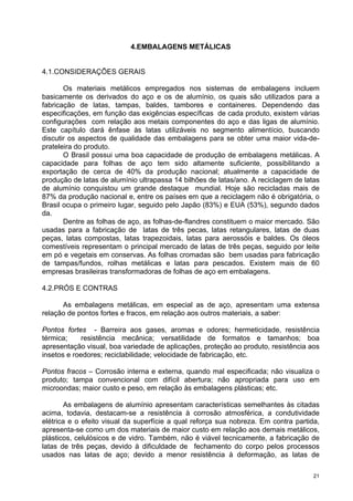 4.EMBALAGENS METÁLICAS


4.1.CONSIDERAÇÕES GERAIS

       Os materiais metálicos empregados nos sistemas de embalagens incluem
basicamente os derivados do aço e os de alumínio, os quais são utilizados para a
fabricação de latas, tampas, baldes, tambores e containeres. Dependendo das
especificações, em função das exigências específicas de cada produto, existem várias
configurações com relação aos metais componentes do aço e das ligas de alumínio.
Este capítulo dará ênfase às latas utilizáveis no segmento alimentício, buscando
discutir os aspectos de qualidade das embalagens para se obter uma maior vida-de-
prateleira do produto.
       O Brasil possui uma boa capacidade de produção de embalagens metálicas. A
capacidade para folhas de aço tem sido altamente suficiente, possibilitando a
exportação de cerca de 40% da produção nacional; atualmente a capacidade de
produção de latas de alumínio ultrapassa 14 bilhões de latas/ano. A reciclagem de latas
de alumínio conquistou um grande destaque mundial. Hoje são recicladas mais de
87% da produção nacional e, entre os países em que a reciclagem não é obrigatória, o
Brasil ocupa o primeiro lugar, seguido pelo Japão (83%) e EUA (53%), segundo dados
da.
       Dentre as folhas de aço, as folhas-de-flandres constituem o maior mercado. São
usadas para a fabricação de latas de três pecas, latas retangulares, latas de duas
peças, latas compostas, latas trapezoidais, latas para aerossóis e baldes. Os óleos
comestíveis representam o principal mercado de latas de três peças, seguido por leite
em pó e vegetais em conservas. As folhas cromadas são bem usadas para fabricação
de tampas/fundos, rolhas metálicas e latas para pescados. Existem mais de 60
empresas brasileiras transformadoras de folhas de aço em embalagens.

4.2.PRÓS E CONTRAS

      As embalagens metálicas, em especial as de aço, apresentam uma extensa
relação de pontos fortes e fracos, em relação aos outros materiais, a saber:

Pontos fortes - Barreira aos gases, aromas e odores; hermeticidade, resistência
térmica;     resistência mecânica; versatilidade de formatos e tamanhos; boa
apresentação visual, boa variedade de aplicações, proteção ao produto, resistência aos
insetos e roedores; reciclabilidade; velocidade de fabricação, etc.

Pontos fracos – Corrosão interna e externa, quando mal especificada; não visualiza o
produto; tampa convencional com difícil abertura; não apropriada para uso em
microondas; maior custo e peso, em relação às embalagens plásticas; etc.

        As embalagens de alumínio apresentam características semelhantes às citadas
acima, todavia, destacam-se a resistência à corrosão atmosférica, a condutividade
elétrica e o efeito visual da superfície a qual reforça sua nobreza. Em contra partida,
apresenta-se como um dos materiais de maior custo em relação aos demais metálicos,
plásticos, celulósicos e de vidro. Também, não é viável tecnicamente, a fabricação de
latas de três peças, devido à dificuldade de fechamento do corpo pelos processos
usados nas latas de aço; devido a menor resistência à deformação, as latas de

                                                                                     21
 
