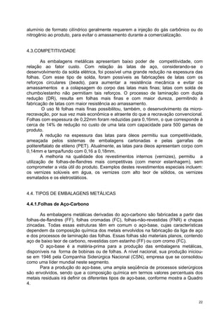 alumínio de formato cilíndrico geralmente requerem a injeção do gás carbônico ou do
nitrogênio ao produto, para evitar o amassamento durante a comercialização.


4.3.COMPETITIVIDADE

        As embalagens metálicas apresentam baixo poder de competitividade, com
relação ao fator custo. Com relação às latas de aço, considerando-se o
desenvolvimento da solda elétrica, foi possível uma grande redução na espessura das
folhas. Com esse tipo de solda, foram possíveis as fabricações de latas com os
reforços circulares (beads), para aumentar a resistência mecânica e evitar os
amassamentos e a colapsagem do corpo das latas mais finas; latas com solda de
chumbo/estanho não permitiam tais reforços. O processo de laminação com dupla
redução (DR), resulta em folhas mais finas e com maior dureza, permitindo à
fabricação de latas com maior resistência ao amassamento.
        O uso fé folhas mais finas possibilitou, também, o desenvolvimento da micro-
recravação, por sua vez mais econômica e atraente do que a recravação convencional.
Folhas com espessura de 0,22mm foram reduzidas para 0,16mm, o que corresponde à
cerca de 14% de redução no custo de uma lata com capacidade para 500 gamas de
produto.
        A redução na espessura das latas para óleos permitiu sua competitividade,
ameaçada pelos sistemas de embalagens cartonadas e pelas garrafas de
politereftalato de etileno (PET). Atualmente, as latas para óleos apresentam corpo com
0,14mm e tampa/fundo com 0,16 a 0,18mm.
        A melhoria na qualidade dos revestimentos internos (vernizes), permitiu a
utilização de folhas-de-flandres mais competitivas (com menor estanhagem), sem
comprometer a vida útil do produto. Exemplos destes revestimentos especiais incluem:
os vernizes solúveis em água, os vernizes com alto teor de sólidos, os vernizes
esmatados e os eletrostáticos.


4.4. TIPOS DE EMBALAGENS METÁLICAS

4.4.1.Folhas de Aço-Carbono

       As embalagens metálicas derivadas do aço-carbono são fabricadas a partir das
folhas-de-flandres (FF), folhas cromadas (FC), folhas-não-revestidas (FNR) e chapas
zincadas. Todas essas estruturas têm em comum o aço-base, cujas características
dependem da composição química dos metais envolvidos na fabricação da liga de aço
e dos processos de laminação das folhas. Essas folhas são materiais planos, contendo
aço de baixo teor de carbono, revestidas com estanho (FF) ou com cromo (FC).
       O aço-base é a matéria-prima para a produção das embalagens metálicas,
disponíveis na forma de bobinas ou de folhas. A nível nacional, sua produção iniciou-
se em 1946 pela Companhia Siderúrgica Nacional (CSN), empresa que se consolidou
como uma líder mundial neste segmento.
       Para a produção do aço-base, uma ampla seqüência de processos siderúrgicos
são envolvidos, sendo que a composição química em termos valores percentuais dos
metais residuais irá definir os diferentes tipos de aço-base, conforme mostra a Quadro
4.



                                                                                    22
 