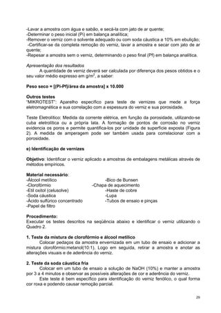-Lavar a amostra com água e sabão, e secá-la com jato de ar quente;
-Determinar o peso inicial (Pi) em balança analítica;
-Remover o verniz com o solvente adequado ou com soda cáustica a 10% em ebulição;
 -Certificar-se da completa remoção do verniz, lavar a amostra e secar com jato de ar
quente;
-Repesar a amostra sem o verniz, determinando o peso final (Pf) em balança analítica.

Apresentação dos resultados
      A quantidade de verniz deverá ser calculada por diferença dos pesos obtidos e o
seu valor médio expresso em g/m2, a saber:

Peso seco = [(Pi-Pf)/área da amostra] x 10.000

Outros testes
“MIKROTEST”: Aparelho específico para teste de vernizes que mede a força
eletromagnética e sua correlação com a espessura do verniz e sua porosidade.

Teste Eletrolítico: Medida da corrente elétrica, em função da porosidade, utilizando-se
cuba eletrolítica ou a própria lata. A formação de pontos de corrosão no verniz
evidencia os poros e permite quantifica-los por unidade de superfície exposta (Figura
2). A medida de amperagem pode ser também usada para correlacionar com a
porosidade.

e) Identificação de vernizes

Objetivo: Identificar o verniz aplicado a amostras de embalagens metálicas através de
métodos empíricos.

Material necessário:
-Álcool metílico                     -Bico de Bunsen
-Clorofórmio                    -Chapa de aquecimento
-Etil oxitol (celusolve)             -Haste de cobre
-Soda cáustica                       -Lupa
-Ácido sulfúrico concentrado         -Tubos de ensaio e pinças
-Papel de filtro

Procedimento:
Executar os testes descritos na seqüência abaixo e identificar o verniz utilizando o
Quadro 2.

1. Teste da mistura de clorofórmio e álcool metílico
       Colocar pedaços da amostra envernizada em um tubo de ensaio e adicionar a
mistura clorofórmio:metanol(10:1). Logo em seguida, retirar a amostra e anotar as
alterações visuais e de aderência do verniz.

2. Teste da soda cáustica fria
       Colocar em um tubo de ensaio a solução de NaOH (10%) e manter a amostra
por 3 a 4 minutos e observar as possíveis alterações de cor e aderência do verniz.
       Este teste é bem específico para identificação do verniz fenólico, o qual forma
cor roxa e podendo causar remoção parcial.

                                                                                     29
 